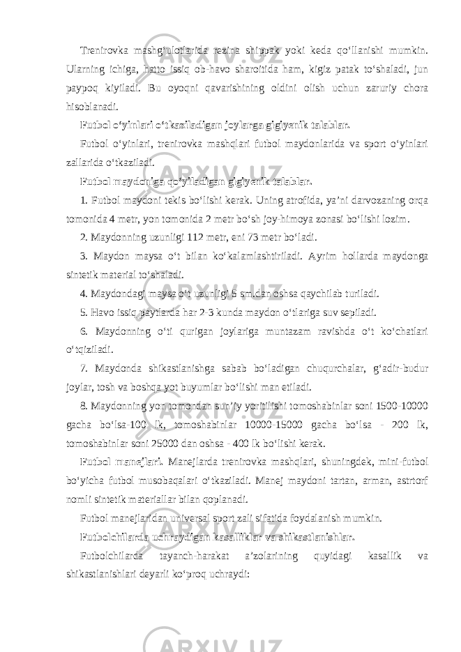 Trenirovka mashg‘ulotlarida rezina shippak yoki keda qo‘llanishi mumkin. Ularning ichiga, hatto issiq ob-havo sharoitida ham, kigiz patak to‘shaladi, jun paypoq kiyiladi. Bu oyoqni qavarishining oldini olish uchun zaruriy chora hisoblanadi. Futbol o‘yinlari o‘tkaziladigan joylarga gigiyenik talablar. Futbol o‘yinlari, trenirovka mashqlari futbol maydonlarida va sport o‘yinlari zallarida o‘tkaziladi. Futbol maydoniga qo‘yiladigan gigiyenik talablar. 1. Futbol maydoni tekis bo‘lishi kerak. Uning atrofida, ya’ni darvozaning orqa tomonida 4 metr, yon tomonida 2 metr bo‘sh joy-himoya zonasi bo‘lishi lozim. 2. Maydonning uzunligi 112 metr, eni 73 metr bo‘ladi. 3. Maydon maysa o‘t bilan ko‘kalamlashtiriladi. Ayrim hollarda maydonga sintetik material to‘shaladi. 4. Maydondagi maysa o‘t uzunligi 5 sm.dan oshsa qaychilab turiladi. 5. Havo issiq paytlarda har 2-3 kunda maydon o‘tlariga suv sepiladi. 6. Maydonning o‘ti qurigan joylariga muntazam ravishda o‘t ko‘chatlari o‘tqiziladi. 7. Maydonda shikastlanishga sabab bo‘ladigan chuqurchalar, g‘adir-budur joylar, tosh va boshqa yot buyumlar bo‘lishi man etiladi. 8. Maydonning yon tomondan sun’iy yoritilishi tomoshabinlar soni 1500-10000 gacha bo‘lsa-100 lk, tomoshabinlar 10000-15000 gacha bo‘lsa - 200 lk, tomoshabinlar soni 25000 dan oshsa - 400 lk bo‘lishi kerak. Futbol manejlari. Manejlarda trenirovka mashqlari, shuningdek, mini-futbol bo‘yicha futbol musobaqalari o‘tkaziladi. Manej maydoni tartan, arman, astrtorf nomli sintetik materiallar bilan qoplanadi. Futbol manejlaridan universal sport zali sifatida foydalanish mumkin. Futbolchilarda uchraydigan kasalliklar va shikastlanishlar. Futbolchilarda tayanch-harakat a’zolarining quyidagi kasallik va shikastlanishlari deyarli ko‘proq uchraydi: 