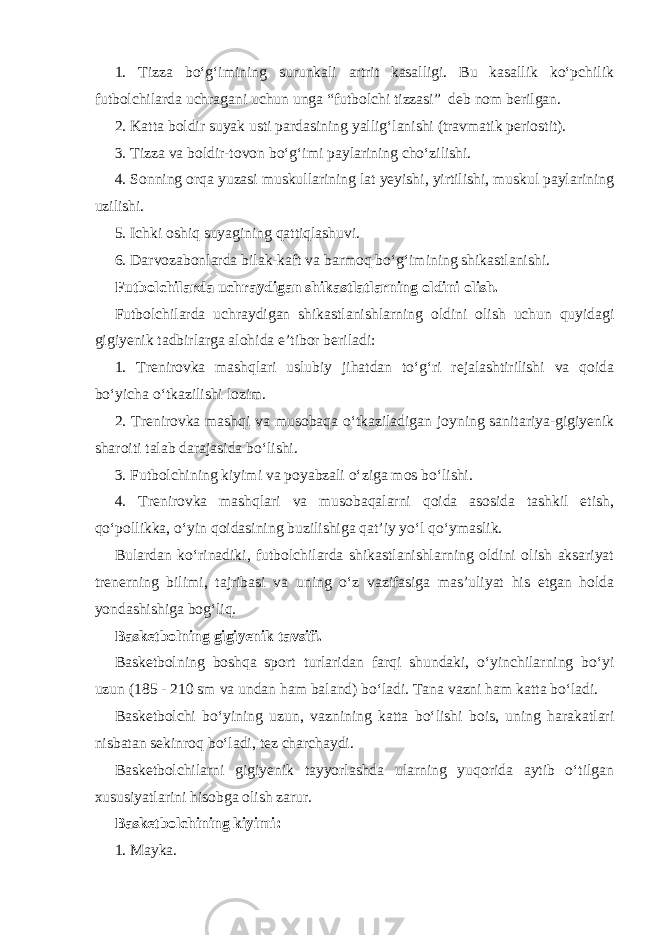 1. Tizza bo‘g‘imining surunkali artrit kasalligi. Bu kasallik ko‘pchilik futbolchilarda uchragani uchun unga “futbolchi tizzasi” deb nom berilgan. 2. Katta boldir suyak usti pardasining yallig‘lanishi (travmatik periostit). 3. Tizza va boldir-tovon bo‘g‘imi paylarining cho‘zilishi. 4. Sonning orqa yuzasi muskullarining lat yeyishi, yirtilishi, muskul paylarining uzilishi. 5. Ichki oshiq suyagining qattiqlashuvi. 6. Darvozabonlarda bilak-kaft va barmoq bo‘g‘imining shikastlanishi. Futbolchilarda uchraydigan shikastlatlarning oldini olish. Futbolchilarda uchraydigan shikastlanishlarning oldini olish uchun quyidagi gigiyenik tadbirlarga alohida e’tibor beriladi: 1. Trenirovka mashqlari uslubiy jihatdan to‘g‘ri rejalashtirilishi va qoida bo‘yicha o‘tkazilishi lozim. 2. Trenirovka mashqi va musobaqa o‘tkaziladigan joyning sanitariya-gigiyenik sharoiti talab darajasida bo‘lishi. 3. Futbolchining kiyimi va poyabzali o‘ziga mos bo‘lishi. 4. Trenirovka mashqlari va musobaqalarni qoida asosida tashkil etish, qo‘pollikka, o‘yin qoidasining buzilishiga qat’iy yo‘l qo‘ymaslik. Bulardan ko‘rinadiki, futbolchilarda shikastlanishlarning oldini olish aksariyat trenerning bilimi, tajribasi va uning o‘z vazifasiga mas’uliyat his etgan holda yondashishiga bog‘liq. Basketbolning gigiyenik tavsifi. Basketbolning boshqa sport turlaridan farqi shundaki, o‘yinchilarning bo‘yi uzun (185 - 210 sm va undan ham baland) bo‘ladi. Tana vazni ham katta bo‘ladi. Basketbolchi bo‘yining uzun, vaznining katta bo‘lishi bois, uning harakatlari nisbatan sekinroq bo‘ladi, tez charchaydi. Basketbolchilarni gigiyenik tayyorlashda ularning yuqorida aytib o‘tilgan xususiyatlarini hisobga olish zarur. Basketbolchining kiyimi: 1. Mayka. 