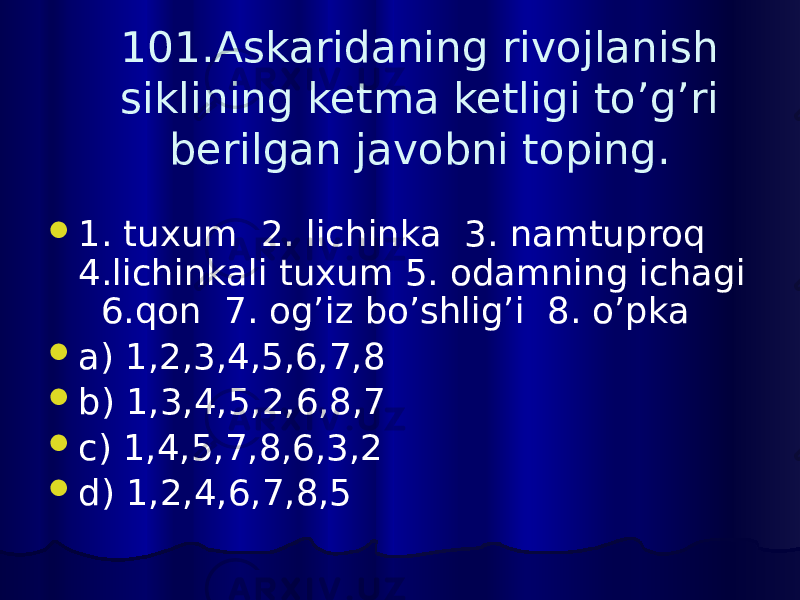 101.Askaridaning rivojlanish siklining ketma ketligi to’g’ri berilgan javobni toping.  1. tuxum 2. lichinka 3. namtuproq 4.lichinkali tuxum 5. odamning ichagi 6.qon 7. og’iz bo’shlig’i 8. o’pka  a) 1,2,3,4,5,6,7,8  b) 1,3,4,5,2,6,8,7  c) 1,4,5,7,8,6,3,2  d) 1,2,4,6,7,8,5 