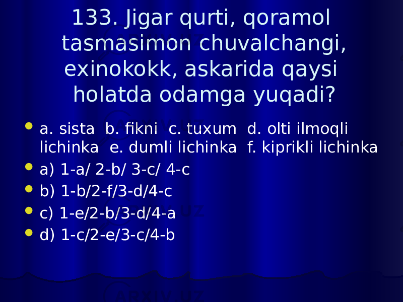 133. Jigar qurti, qoramol tasmasimon chuvalchangi, exinokokk, askarida qaysi holatda odamga yuqadi?  a. sista b. fikni c. tuxum d. olti ilmoqli lichinka e. dumli lichinka f. kiprikli lichinka  a) 1-a/ 2-b/ 3-c/ 4-c  b) 1-b/2-f/3-d/4-c  c) 1-e/2-b/3-d/4-a  d) 1-c/2-e/3-c/4-b 