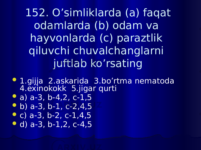 152. O’simliklarda (a) faqat odamlarda (b) odam va hayvonlarda (c) paraztlik qiluvchi chuvalchanglarni juftlab ko’rsating  1.gijja 2.askarida 3.bo’rtma nematoda 4.exinokokk 5.jigar qurti  a) a-3, b-4,2, c-1,5  b) a-3, b-1, c-2,4,5  c) a-3, b-2, c-1,4,5  d) a-3, b-1,2, c-4,5 