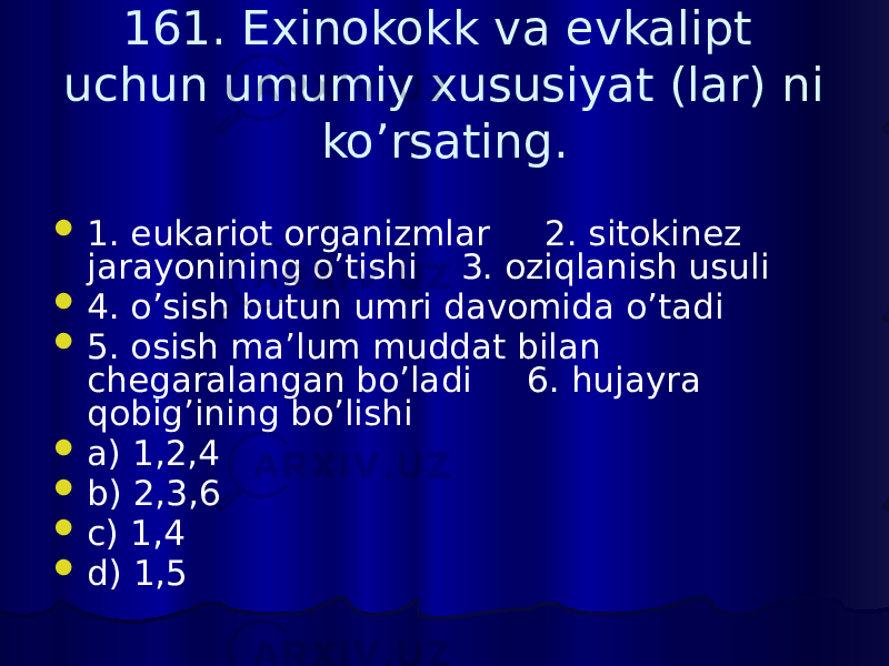 161. Exinokokk va evkalipt uchun umumiy xususiyat (lar) ni ko’rsating.  1. eukariot organizmlar 2. sitokinez jarayonining o’tishi 3. oziqlanish usuli  4. o’sish butun umri davomida o’tadi  5. osish ma’lum muddat bilan chegaralangan bo’ladi 6. hujayra qobig’ining bo’lishi  a) 1,2,4  b) 2,3,6  c) 1,4  d) 1,5 