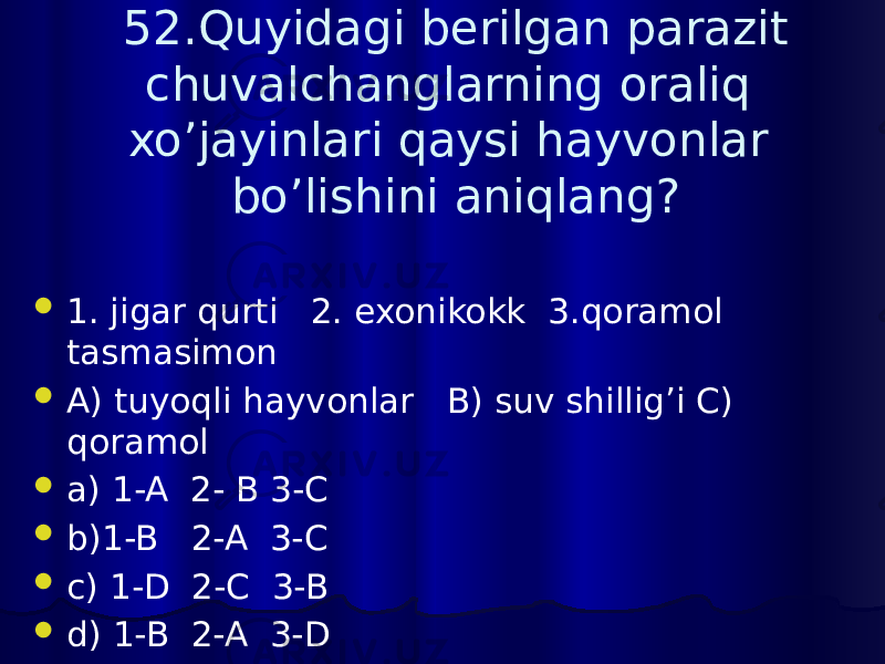 52.Quyidagi berilgan parazit chuvalchanglarning oraliq xo’jayinlari qaysi hayvonlar bo’lishini aniqlang?  1. jigar qurti 2. exonikokk 3.qoramol tasmasimon  A) tuyoqli hayvonlar B) suv shillig’i C) qoramol  a) 1-A 2- B 3-C  b)1-B 2-A 3-C  c) 1-D 2-C 3-B  d) 1-B 2-A 3-D 