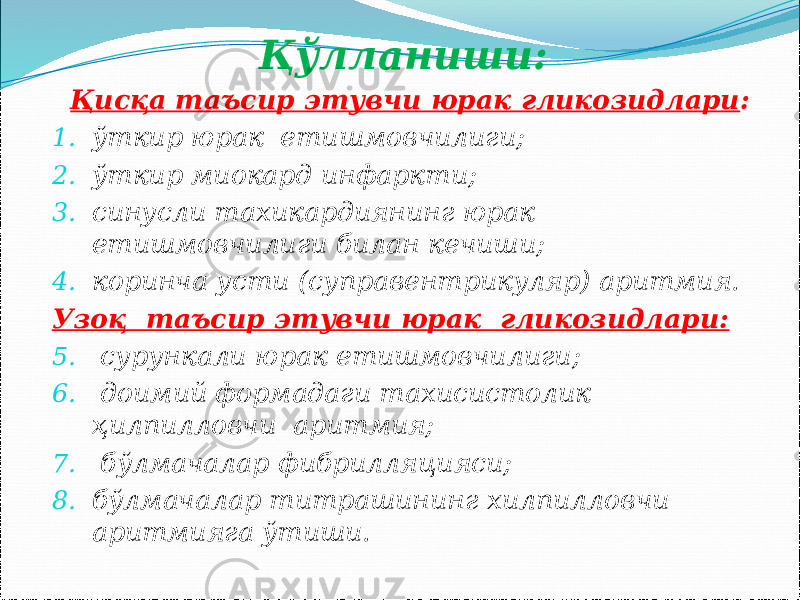 Қўлланиши: Қисқа таъсир этувчи юрак гликозидлари : 1. ўткир юрак етишмовчилиги; 2. ўткир миокард инфаркти; 3. синусли тахикардиянинг юрак етишмовчилиги билан кечиши; 4. коринча усти (суправентрикуляр) аритмия. Узоқ таъсир этувчи юрак гликозидлари: 5. сурункали юрак етишмовчилиги; 6. доимий формадаги тахисистолик ҳилпилловчи аритмия; 7. бўлмачалар фибрилляцияси; 8. бўлмачалар титрашининг хилпилловчи аритмияга ўтиши. 