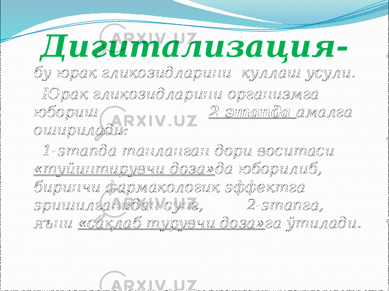  Дигитализация- бу юрак гликозидларини куллаш усули. Юрак гликозидларини организмга юбориш 2 этапда амалга оширилади: 1-этапда танланган дори воситаси «туйинтирувчи доза» да юборилиб, биринчи фармакологик эффектга эришилганидан сунг, 2-этапга, яъни «сақлаб турувчи доза» га ўтилади. 