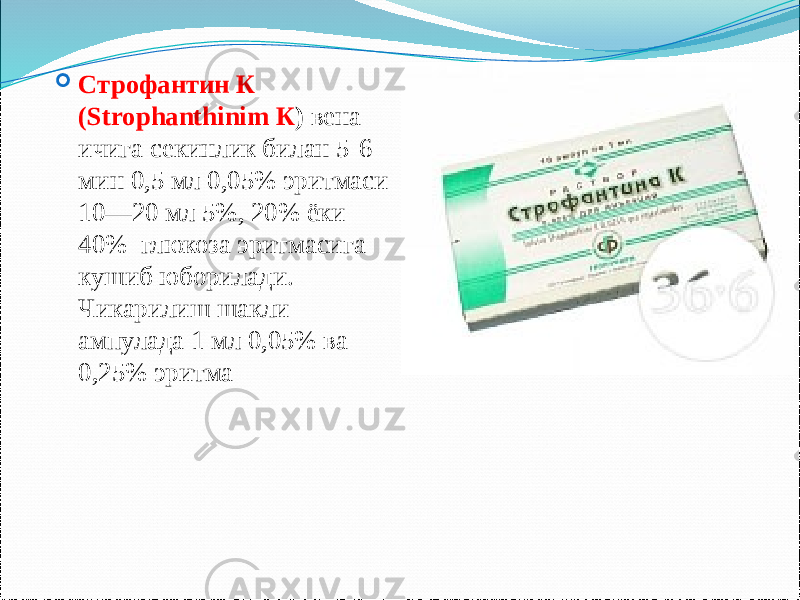  Строфантин К (Strophanthinim К ) вена ичига секинлик билан 5-6 мин 0,5 мл 0,05% эритмаси 10—20 мл 5%, 20% ёки 40% глюкоза эритмасига кушиб юборилади. Чикарилиш шакли ампулада 1 мл 0,05% ва 0,25% эритма 