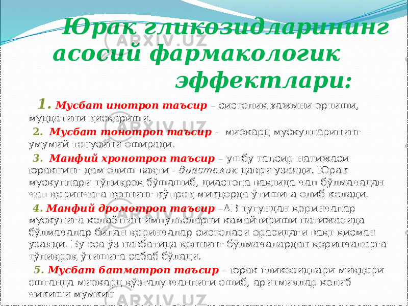  Юрак гликозидларининг асосий фармакологик эффектлари: 1. Мусбат инотроп таъсир – систолик хажмни ортиши, муддатини қисқариши. 2. Мусбат тонотроп таъсир - миокард мускулларининг умумий тонусини оширади. 3. Манфий хронотроп таъсир – ушбу таъсир натижаси юракнинг дам олиш вақти - диастолик даври узаяди. Юрак мускуллари тўлиқроқ бўшашиб, диастола вақтида чап бўлмачадан чап қоринчага қоннинг кўпроқ микдорда ўтишига олиб келади. 4. Манфий дромотроп таъсир – АВ тугундан қоринчалар мускулига келаётган импульсларни камайтириши натижасида бўлмачалар билан қоринчалар систоласи орасидаги вақт қисман узаяди. Бу эса ўз навбатида қоннинг бўлмачалардан қоринчаларга тўлиқроқ ўтишига сабаб бўлади. 5. Мусбат батматроп таъсир – юрак гликозидлари миқдори ошганда миокард қўзғалувчанлиги ошиб, аритмиялар келиб чикиши мумкин 