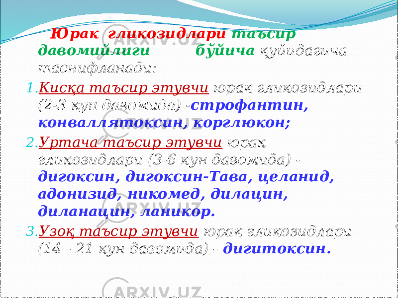  Юрак гликозидлари таъсир давомийлиги бўйича қуйидагича таснифланади: 1. Кисқа таъсир этувчи юрак гликозидлари (2-3 кун давомида) - строфантин, конваллятоксин, корглюкон; 2. Уртача таъсир этувчи юрак гликозидлари (3-6 кун давомида) - дигоксин, дигоксин-Тава, целанид, адонизид, никомед, дилацин, диланацин, ланикор. 3. Узоқ таъсир этувчи юрак гликозидлари (14 - 21 кун давомида) - дигитоксин. 