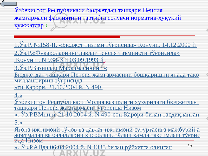 15Ўзбекистон Республикаси бюджетдан ташқари Пенсия жамғармаси фаолиятини тартибга солувчи норматив-ҳуқуқий ҳужжатлар : 1. Ўз.Р. № 158- II . « Бюджет тизими тўғрисида » Қонуни. 14.12.2000 й 2. Ўз.Р. « Фуқароларнинг давлат пенсия таъминоти тўғрисида » Қонуни . N 938-XII . 03.09.1993 й . 3. Ўз.Р.Вазирлар Маҳкамасининг « Бюджетдан ташқари Пенсия жамғармасини бошқаришни янада тако миллаштириш тўғрисида » ги Қарори. 21.10.2004 й . N 490 4.« Ўзбекистон Республикаси Молия вазирлиги ҳузуридаги бюджетдан ташқари Пенсия жамғармаси тўғрисида Низом ». Ўз.Р.ВМнинг 21.10.2004 й . N 49 0-сон Қарори билан тасдиқланган 5.« Ягона ижтимоий тўлов ва давлат ижтимоий суғуртасига мажбурий а жратмалар ва бадалларни ҳисоблаш, тўлаш ҳамда тақсимлаш тўғрис ида Низом ». Ўз.Р.АВда 06.04.2004 й . N 133 3 билан рўйхатга олинган 