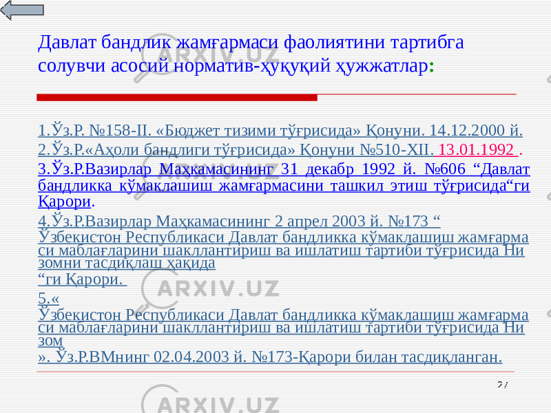 27Давлат бандлик жамғармаси фаолиятини тартибга солувчи асосий норматив-ҳуқуқий ҳужжатлар : 1. Ўз.Р. №158- II . « Бюджет тизими тўғрисида » Қонуни. 14.12.2000 й . 2. Ўз.Р. « Аҳоли бандлиги тўғрисида » Қонуни №510-XII . 13.01.1992 . 3.Ўз.Р.Вазирлар Маҳкамасининг 31 декабр 1992 й. №606 “Давлат бандликка кўмаклашиш жамғармасини ташкил этиш тўғрисида“ги Қарори . 4. Ўз.Р.Вазирлар Маҳкамасининг 2 апрел 2003 й . №173 “ Ўзбекистон Республикаси Давлат бандликка кўмаклашиш жамғарма си маблағларини шакллантириш ва ишлатиш тартиби тўғрисида Ни зомни тасдиқлаш ҳақида “ ги Қарори. 5.« Ўзбекистон Республикаси Давлат бандликка кўмаклашиш жамғарма си маблағларини шакллантириш ва ишлатиш тартиби тўғрисида Ни зом ». Ўз.Р.В М нинг 02.04.2003 й. №173 -Қарори билан тасдиқланган . 