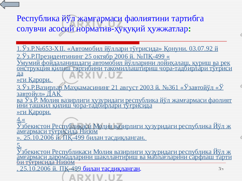 35Республика йўл жамғармаси фаолиятини тартибга солувчи асосий норматив-ҳуқуқий ҳужжатлар : 1. Ўз.Р. №653-Х II . « Автомобил йўллари тўғрисида » Қонуни. 0 3.07.92 й 2. Ўз.Р.Президентининг 25 октябр 2006 й . №П Қ -499 « Умумий фойдаланишдаги автомобил йўлларини лойиҳалаш, қуриш ва рек онструкция қилиш тартибини такомиллаштириш чора-тадбирлари тўғриси да » ги Қарори . 3. Ўз.Р.Вазирлар Маҳкамасининг 21 август 2003 й . №361 « Ўзавтойўл « Ў завтойул» ДАК ва Ўз.Р. Молия вазирлиги ҳузуридаги республика йўл жамғармаси фаолият ини ташкил қилиш чора-тадбирлари тўғрисида » ги Қарори . 4.« Ўзбекистон Республикаси Молия вазирлиги ҳузуридаги республика Йўл ж амғармаси тўғрисида Низом ». 25.10.2006 й. П Қ -499 билан тасдиқланган . 5. Ўзбекистон Республикаси Молия вазирлиги ҳузуридаги республика Йўл ж амғармаси даромадларини шакллантириш ва маблағларини сарфлаш тарти би тўғрисида Низом . 25.10.2006 й. П Қ -499 билан тасдиқланган . 