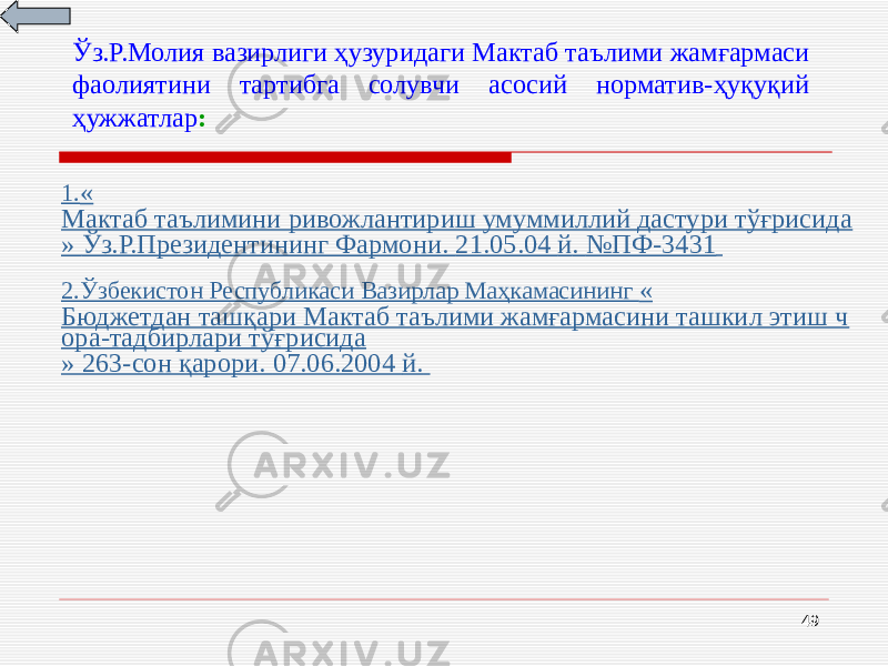 49Ўз.Р.Молия вазирлиги ҳузуридаги Мактаб таълими жамғармаси фаолиятини тартибга солувчи асосий норматив-ҳуқуқий ҳужжатлар : 1. « Мактаб таълимини ривожлантириш умуммиллий дастури тўғрисида » Ўз.Р.Президентининг Фармони. 21.05.04 й . №ПФ -3431 2. Ўзбекистон Республикаси Вазирлар Маҳкамасининг « Бюджетдан ташқари Мактаб таълими жамғармасини ташкил этиш ч ора-тадбирлари тўғрисида » 263-сон қарори. 07.06.2004 й. 