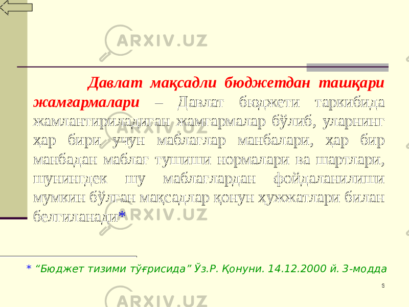 6 Давлат мақсадли бюджетдан ташқари жамғармалари – Давлат бюджети таркибида жамлантириладиган жамғармалар бўлиб, уларнинг ҳар бири учун маблағлар манбалари, ҳар бир манбадан маблағ тушиши нормалари ва шартлари, шунингдек шу маблағлардан фойдаланилиши мумкин бўлган мақсадлар қонун ҳужжатлари билан белгиланади * * “Бюджет тизими тўғрисида” Ўз.Р. Қонуни. 14.12.2000 й. 3-модда 