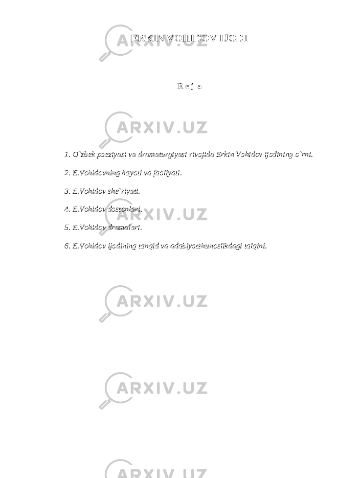 ERKIN VOHIDOV IJODI R e j а 1. O`zbek poeziyasi vа drаmаturgiyasi rivojidа Erkin Vohidov ijodining o`rni. 2. E.Vohidovning hаyoti vа fаoliyati. 3. E.Vohidov she`riyati. 4. E.Vohidov dostonlаri. 5. E.Vohidov drаmаlаri. 6. E.Vohidov ijodining tаnqid vа аdаbiyotshunoslikdаgi tаlqini. 