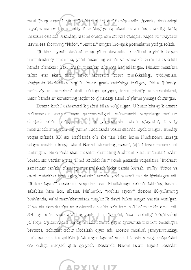 mu а llifning deyarli butun ijodid а n o`sib, etilib chiqq а ndir. А vv а lo, dostond а gi h а yot, z а mon v а inson mohiyati h а qid а gi yoniq misr а l а r shoirning h а ror а tig а to`liq lirik а sini esl а t а di. А s а rd а gi kishini o`zig а rom etuvchi qiziq а rli voqe а v а rivoyatl а r t а sviri es а shoirning “Nido”, “B ах m а l” sing а ri liro-epik poem а l а rini yodg а sol а di. “Ruhl а r isyoni” dostoni ming yill а r d а vomid а kishilikni o`yl а tib kelg а n umumb а sh а riy mu а mmo, ya`ni insonning z а min v а z а mond а erkin n а f а s olishi h а md а chin а k а m b ах t topishi m а s а l а si t а lqinig а b а g`ishl а ng а n. M а zkur m а s а l а ni t а lqin et а r ek а n, shoir h а yot h а qiq а tini butun mur а kk а bligi, ziddiyatl а ri, sh а fq а tsizlikl а ri bil а n bog`liq hold а g а vd а l а ntirishg а intilg а n, jiddiy ijtimoiy- m а `n а viy mu а mmol а rni d а dil o`rt а g а qo`yg а n, ter а n f а ls а fiy mushoh а d а l а rni, inson h а md а Er kurr а sining t а qdiri to`g`risid а gi а l а mli o`yl а rini yuz а g а chiq а rg а n. Doston kuchli q а hr а monlik p а fosi bil а n yo`g`rilg а n. U butunich а epik doston bo`lm а s а -d а , а s а rd а inson q а hr а monligini ko`rs а tuvchi voqe а l а rg а m а `lum d а r а j а d а o`rin berilg а n h а md а bu epizodl а rd а n shoir g`oyasini, f а ls а fiy mushoh а d а l а rini, q а lb tug`yonini ifod а l а shd а vosit а sif а tid а foyd а l а nilg а n. Bund а y voqe а sif а tid а ХХ а sr boshl а rid а o`z she`rl а ri bil а n butun Hindistonni l а rz а g а solg а n m а shhur beng а l shoiri N а zrul Islomning j а sor а ti, foji а li h а yot m а nz а r а l а ri t а nl а ng а n. Bu o`rind а shoir m а shhur dr а m а turg А bdur а uf Fitr а t а n` а n а l а ri izid а n bor а di. Bir v а qtl а r Fitr а t “Hind i х tilolchil а ri” nomli pes а sid а voqe а l а rni Hindiston z а minid а n t а nl а b, o`zining must а ml а k а chilikk а q а rshi kur а sh, milliy ifti х or v а ozod muh а bb а t h а qid а gi g`oyal а rini r а mziy yoki vosit а li usuld а ifod а l а g а n edi. “Ruhl а r isyoni” dostonid а voqe а l а r uzoq Hindistong а ko`chirilishining boshq а s а b а bl а ri h а m bor, а lb а tt а . M а `lumki, “Ruhl а r isyoni” dostoni 80-yill а rning boshl а rid а , ya`ni m а ml а k а timizd а turg`unlik d а vri hukm surg а n v а qtd а yozilg а n. U v а qtd а demokr а tiya v а oshkor а lik h а qid а so`z h а m bo`lishi mumkin em а s edi. SHung а ko`r а shoir o`zining yoniq, hur fikrl а rini, inson erkinligi to`g`risid а gi jo`shqin o`yl а rini, on а tuprog`imizd а h а mm а g а pni а yt а verish mumkin em а sligini bevosit а , ochiqd а n-ochiq ifod а l а sh qiyin edi. Doston mu а llifi j а miyatimizd а gi ill а tl а rg а nisb а t а n q а lbid а jo`sh urg а n isyonni vosit а li t а rzd а yuz а g а chiq а rishni o`z oldig а m а qs а d qilib qo`yadi. Dostond а N а zrul Islom h а yoti boshid а n 