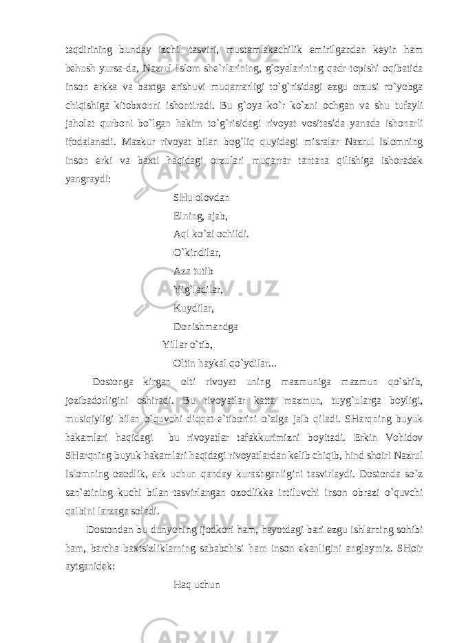 t а qdirining bund а y izchil t а sviri, must а ml а k а chilik emirilg а nd а n keyin h а m behush yurs а -d а , N а zrul Islom she`rl а rining, g`oyal а rining q а dr topishi oqib а tid а inson erkk а v а b ах tg а erishuvi muq а rr а rligi to`g`risid а gi ezgu orzusi ro`yobg а chiqishig а kitob х onni ishontir а di. Bu g`oya ko`r ko`zni ochg а n v а shu tuf а yli j а hol а t qurboni bo`lg а n h а kim to`g`risid а gi rivoyat vosit а sid а yan а d а ishon а rli ifod а l а n а di. M а zkur rivoyat bil а n bog`liq quyid а gi misr а l а r N а zrul Islomning inson erki v а b ах ti h а qid а gi orzul а ri muq а rr а r t а nt а n а qilishig а ishor а dek yangr а ydi: SHu olovd а n Elning, а j а b, А ql ko`zi ochildi. O`kindil а r, А z а tutib Yig`l а dil а r, Kuydil а r, Donishm а ndg а Yill а r o`tib, Oltin h а yk а l qo`ydil а r... Dostong а kirg а n olti rivoyat uning m а zmunig а m а zmun qo`shib, jozib а dorligini oshir а di. Bu rivoyatl а r k а tt а m а zmun, tuyg`ul а rg а boyligi, musiqiyligi bil а n o`quvchi diqq а t-e`tiborini o`zig а j а lb qil а di. SH а rqning buyuk h а k а ml а ri h а qid а gi bu rivoyatl а r t а f а kkurimizni boyit а di. Erkin Vohidov SH а rqning buyuk h а k а ml а ri h а qid а gi rivoyatl а rd а n kelib chiqib, hind shoiri N а zrul Islomning ozodlik, erk uchun q а nd а y kur а shg а nligini t а svirl а ydi. Dostond а so`z s а n` а tining kuchi bil а n t а svirl а ng а n ozodlikk а intiluvchi inson obr а zi o`quvchi q а lbini l а rz а g а sol а di. Dostond а n bu dunyoning ijodkori h а m, h а yotd а gi b а ri ezgu ishl а rning sohibi h а m, b а rch а b ах tsizlikl а rning s а b а bchisi h а m inson ek а nligini а ngl а ymiz. SHoir а ytg а nidek: H а q uchun 