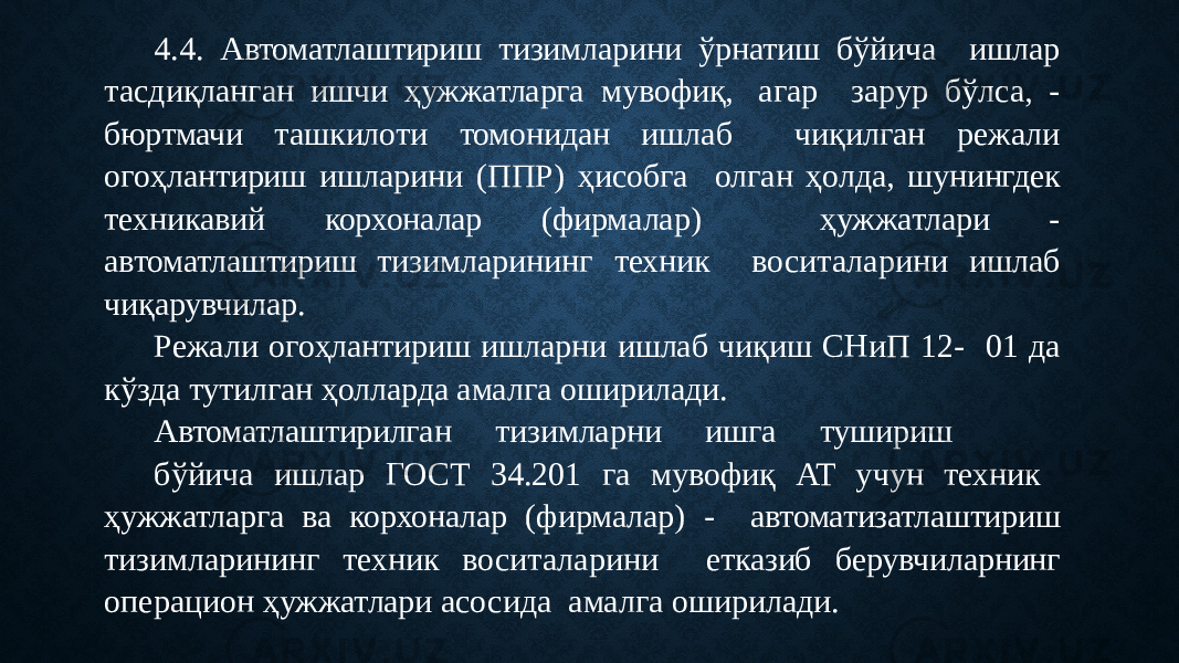 4.4. Автоматлаштириш тизимларини ўрнатиш бўйича ишлар тасдиқланган ишчи ҳужжатларга мувофиқ, агар зарур бўлса, - бюртмачи ташкилоти томонидан ишлаб чиқилган режали огоҳлантириш ишларини (ППР) ҳисобга олган ҳолда, шунингдек техникавий корхоналар (фирмалар) ҳужжатлари - автоматлаштириш тизимларининг техник воситаларини ишлаб чиқарувчилар. Режали огоҳлантириш ишларни ишлаб чиқиш СНиП 12- 01 да кўзда тутилган ҳолларда амалга оширилади. Автоматлаштирилган тизимларни ишга тушириш бўйича ишлар ГОСТ 34.201 га мувофиқ АТ учун техник ҳужжатларга ва корхоналар (фирмалар) - автоматизатлаштириш тизимларининг техник воситаларини етказиб берувчиларнинг операцион ҳужжатлари асосида амалга оширилади. 