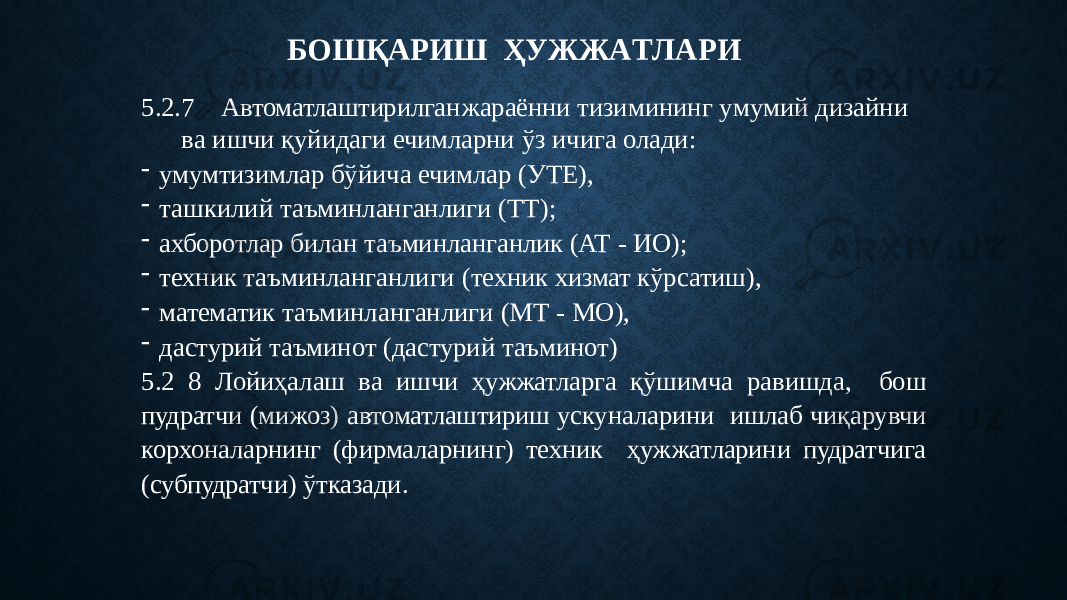 Б О ШҚАР И Ш Ҳ У ЖЖ А Т ЛА Р И 5.2.7 Автоматлаштирилган жараённи тиз и мин и н г у м у м и й д и з а йн и в а ишчи қуйидаги ечимларни ўз ичига олади: - умумтизимлар бўйича ечимлар (УТЕ), - ташкилий таъминланганлиги (ТТ); - ахборотлар билан таъминланганлик (АТ - ИО); - техник таъминланганлиги (техник хизмат кўрсатиш), - математик таъминланганлиги (МТ - МО), - дастурий таъминот (дастурий таъминот) 5.2 8 Лойиҳалаш ва ишчи ҳужжатларга қўшимча равишда, бош пудратчи (мижоз) автоматлаштириш ускуналарини ишлаб чиқарувчи корхоналарнинг (фирмаларнинг) техник ҳужжатларини пудратчига (субпудратчи) ўтказади. 