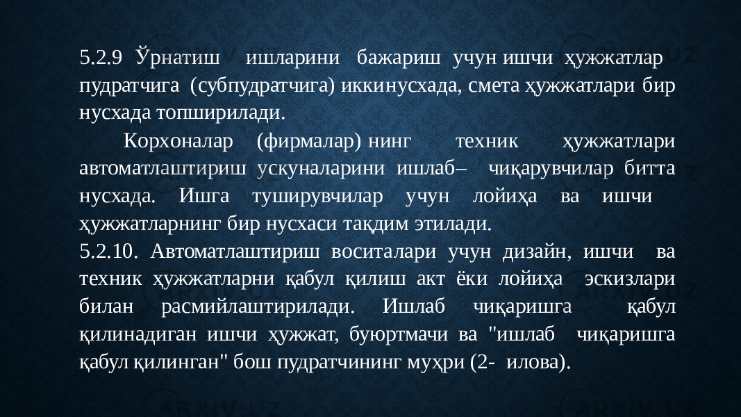 5 . 2 . 9 Ўр н а тиш ишл а р и н и бажариш у ч у н иш ч и ҳужжатлар пудратчига (субпудратчига) икки нусхада, смета ҳужжатлари бир нусхада топширилади. К о р х о н а л а р (ф и рм а л а р) н инг т е х н ик ҳ у ж ж а т л а ри автоматлаштириш ускуналарини ишлаб – чиқарувчилар битта нусхада. Ишга туширувчилар учун лойиҳа ва ишчи ҳужжатларнинг бир нусхаси тақдим этилади. 5.2.10. Автоматлаштириш воситалари учун дизайн, ишчи ва техник ҳужжатларни қабул қилиш акт ёки лойиҳа эскизлари билан расмийлаштирилади. Ишлаб чиқаришга қабул қилинадиган ишчи ҳужжат, буюртмачи ва &#34;ишлаб чиқаришга қабул қилинган&#34; бош пудратчининг муҳри (2- илова). 