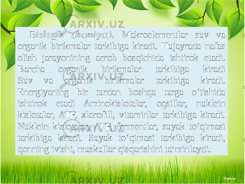 Biologik ahamiyati. Makroelementlar suv va organik birikmalar tarkibiga kiradi. Hujayrada nafas olish jarayonining aerob bosqichida ishtirok etadi. Barcha organik birikmalar tarkibiga kiradi Suv va organik birikmalar tarkibiga kiradi. Energiyaning bir turdan boshqa turga o‘tishida ishtirok etadi Aminokislotalar, oqsillar, nuklein kislotalar, ATF, xlorofill, vitaminlar tarkibiga kiradi. Nuklein kislotalar, ATF, fermentlar, suyak to‘qimasi tarkibiga kiradi. Suyak to‘qimasi tarkibiga kiradi, qonning ivishi, muskullar qisqarishini ta’minlaydi. 