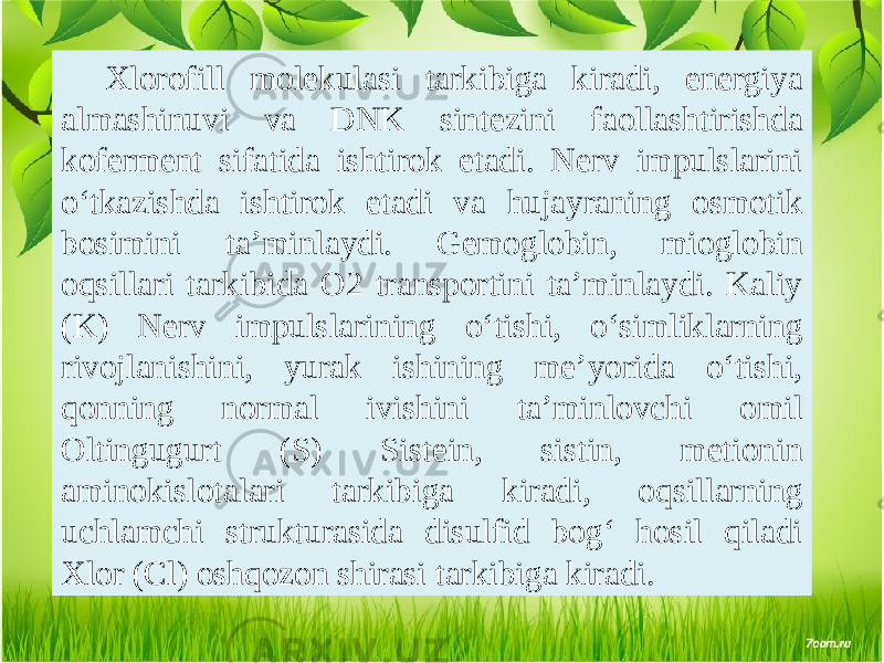 Xlorofill molekulasi tarkibiga kiradi, energiya almashinuvi va DNK sintezini faollashtirishda koferment sifatida ishtirok etadi. Nerv impulslarini o‘tkazishda ishtirok etadi va hujayraning osmotik bosimini ta’minlaydi. Gemoglobin, mioglobin oqsillari tarkibida O2 transportini ta’minlaydi. Kaliy (K) Nerv impulslarining o‘tishi, o‘simliklarning rivojlanishini, yurak ishining me’yorida o‘tishi, qonning normal ivishini ta’minlovchi omil Oltingugurt (S) Sistein, sistin, metionin aminokislotalari tarkibiga kiradi, oqsillarning uchlamchi strukturasida disulfid bog‘ hosil qiladi Xlor (Cl) oshqozon shirasi tarkibiga kiradi. 