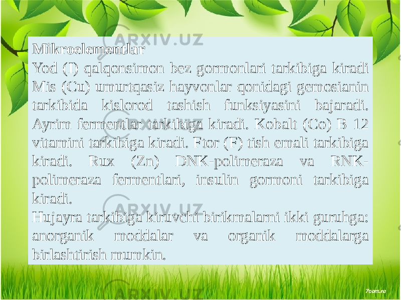 Mikroelementlar Yod (I) qalqonsimon bez gormonlari tarkibiga kiradi Mis (Cu) umurtqasiz hayvonlar qonidagi gemosianin tarkibida kislorod tashish funksiyasini bajaradi. Ayrim fermentlar tarkibiga kiradi. Kobalt (Co) B 12 vitamini tarkibiga kiradi. Ftor (F) tish emali tarkibiga kiradi. Rux (Zn) DNK-polimeraza va RNK- polimeraza fermentlari, insulin gormoni tarkibiga kiradi. Hujayra tarkibiga kiruvchi birikmalarni ikki guruhga: anorganik moddalar va organik moddalarga birlashtirish mumkin. 