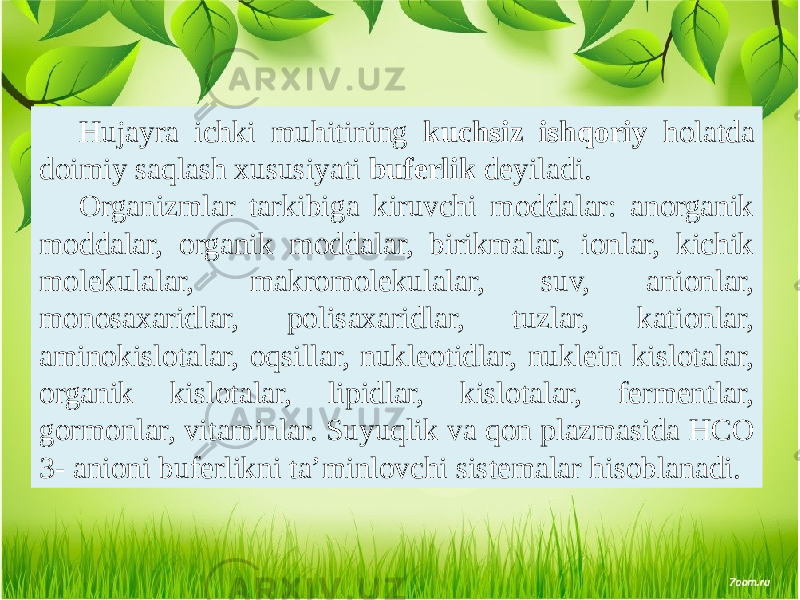 Hujayra ichki muhitining kuchsiz ishqoriy holatda doimiy saqlash xususiyati buferlik deyiladi. Organizmlar tarkibiga kiruvchi moddalar: anorganik moddalar, organik moddalar, birikmalar, ionlar, kichik molekulalar, makromolekulalar, suv, anionlar, monosaxaridlar, polisaxaridlar, tuzlar, kationlar, aminokislotalar, oqsillar, nukleotidlar, nuklein kislotalar, organik kislotalar, lipidlar, kislotalar, fermentlar, gormonlar, vitaminlar. Suyuqlik va qon plazmasida HCO 3- anioni buferlikni ta’minlovchi sistemalar hisoblanadi. 