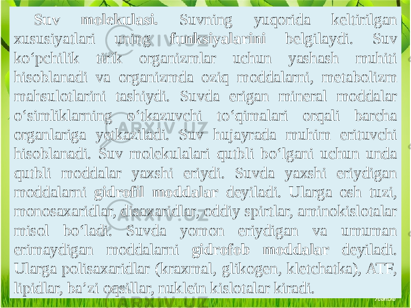 Suv molekulasi. Suvning yuqorida keltirilgan xususiyatlari uning funksiyalarini belgilaydi. Suv ko‘pchilik tirik organizmlar uchun yashash muhiti hisoblanadi va organizmda oziq moddalarni, metabolizm mahsulotlarini tashiydi. Suvda erigan mineral moddalar o‘simliklarning o‘tkazuvchi to‘qimalari orqali barcha organlariga yetkaziladi. Suv hujayrada muhim erituvchi hisoblanadi. Suv molekulalari qutbli bo‘lgani uchun unda qutbli moddalar yaxshi eriydi. Suvda yaxshi eriydigan moddalarni gidrofil moddalar deyiladi. Ularga osh tuzi, monosaxaridlar, disaxaridlar, oddiy spirtlar, aminokislotalar misol bo‘ladi. Suvda yomon eriydigan va umuman erimaydigan moddalarni gidrofob moddalar deyiladi. Ularga polisaxaridlar (kraxmal, glikogen, kletchatka), ATF, lipidlar, ba’zi oqsillar, nuklein kislotalar kiradi. 