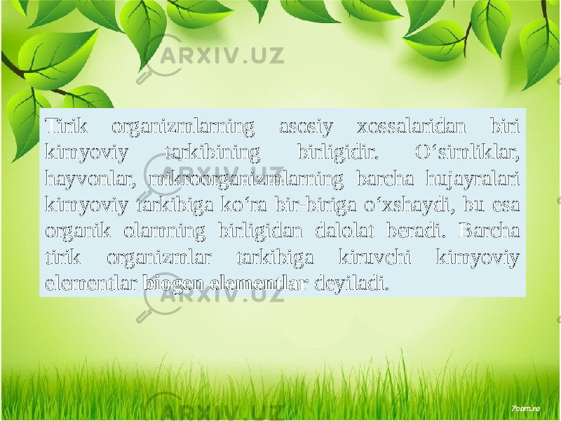 Tirik organizmlarning asosiy xossalaridan biri kimyoviy tarkibining birligidir. O‘simliklar, hayvonlar, mikroorganizmlarning barcha hujayralari kimyoviy tarkibiga ko‘ra bir-biriga o‘xshaydi, bu esa organik olamning birligidan dalolat beradi. Barcha tirik organizmlar tarkibiga kiruvchi kimyoviy elementlar biogen elementlar deyiladi. 