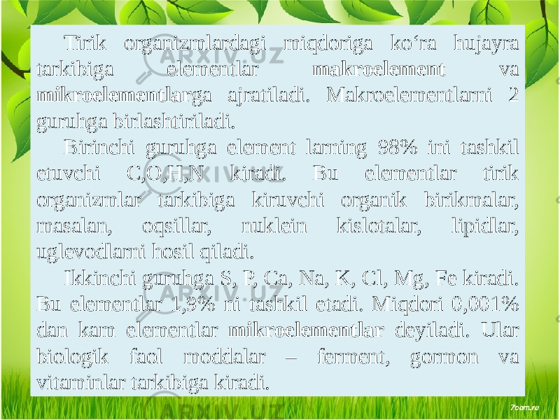 Tirik organizmlardagi miqdoriga ko‘ra hujayra tarkibiga elementlar makroelement va mikroelementlar ga ajratiladi. Makroelementlarni 2 guruhga birlashtiriladi. Birinchi guruhga element larning 98% ini tashkil etuvchi C,O,H,N kiradi. Bu elementlar tirik organizmlar tarkibiga kiruvchi organik birikmalar, masalan, oqsillar, nuklein kislotalar, lipidlar, uglevodlarni hosil qiladi. Ikkinchi guruhga S, P, Ca, Na, K, Cl, Mg, Fe kiradi. Bu elementlar 1,9% ni tashkil etadi. Miqdori 0,001% dan kam elementlar mikroelementlar deyiladi. Ular biologik faol moddalar – ferment, gormon va vitaminlar tarkibiga kiradi. 