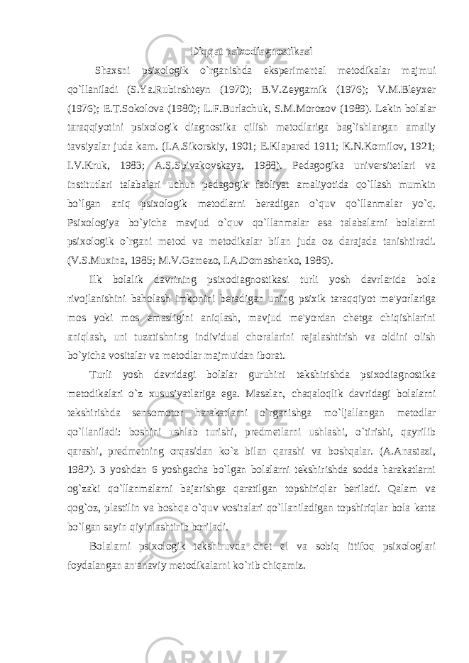 Diqqat psixodiagnostikasi Shaxsni psixologik o`rganishda eksperimental metodikalar majmui qo`llaniladi (S.Ya.Rubinshteyn (1970); B.V.Zeygarnik (1976); V.M.Bleyxer (1976); E.T.Sokolova (1980); L.F.Burlachuk, S.M.Morozov (1989). Lekin bolalar taraqqiyotini psixologik diagnostika qilish metodlariga bag`ishlangan amaliy tavsiyalar juda kam. (I.A.Sikorskiy, 1901; E.Klapared 1911; K.N.Kornilov, 1921; I.V.Kruk, 1983; A.S.Spivakovskaya, 1988). Pedagogika universitetlari va institutlari talabalari uchun pedagogik faoliyat amaliyotida qo`llash mumkin bo`lgan aniq psixologik metodlarni beradigan o`quv qo`llanmalar yo`q. Psixologiya bo`yicha mavjud o`quv qo`llanmalar esa talabalarni bolalarni psixologik o`rgani metod va metodikalar bilan juda oz darajada tanishtiradi. (V.S.Muxina, 1985; M.V.Gamezo, I.A.Domashenko, 1986). Ilk bolalik davrining psixodiagnostikasi turli yosh davrlarida bola rivojlanishini baholash imkonini beradigan uning psixik taraqqiyot me&#39;yorlariga mos yoki mos emasligini aniqlash, mavjud me&#39;yordan chetga chiqishlarini aniqlash, uni tuzatishning individual choralarini rejalashtirish va oldini olish bo`yicha vositalar va metodlar majmuidan iborat. Turli yosh davridagi bolalar guruhini tekshirishda psixodiagnostika metodikalari o`z xususiyatlariga ega. Masalan, chaqaloqlik davridagi bolalarni tekshirishda sensomotor harakatlarni o`rganishga mo`ljallangan metodlar qo`llaniladi: boshini ushlab turishi, predmetlarni ushlashi, o`tirishi, qayrilib qarashi, predmetning orqasidan ko`z bilan qarashi va boshqalar. (A.Anastazi, 1982). 3 yoshdan 6 yoshgacha bo`lgan bolalarni tekshirishda sodda harakatlarni og`zaki qo`llanmalarni bajarishga qaratilgan topshiriqlar beriladi. Qalam va qog`oz, plastilin va boshqa o`quv vositalari qo`llaniladigan topshiriqlar bola katta bo`lgan sayin qiyinlashtirib boriladi. Bolalarni psixologik tekshiruvda chet el va sobiq ittifoq psixologlari foydalangan an&#39;anaviy metodikalarni ko`rib chiqamiz. 