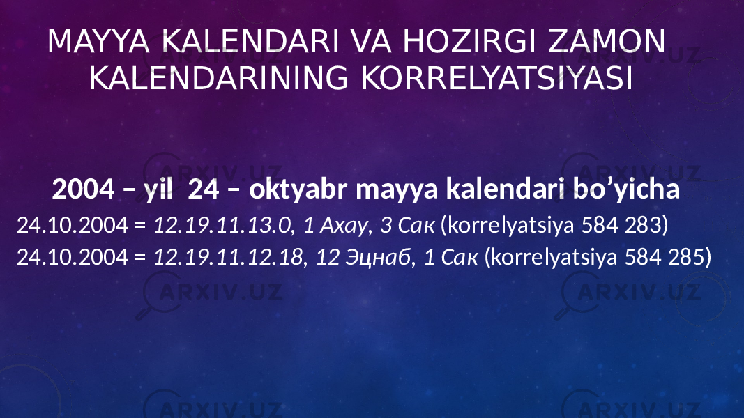 MAYYA KALENDARI VA HOZIRGI ZAMON KALENDARINING KORRELYATSIYASI 2004 – yil 24 – oktyabr mayya kalendari bo’yicha 24.10.2004 = 12.19.11.13.0, 1 Ахау, 3 Сак (korrelyatsiya 584 283) 24.10.2004 = 12.19.11.12.18, 12 Эцнаб, 1 Сак (korrelyatsiya 584 285) 