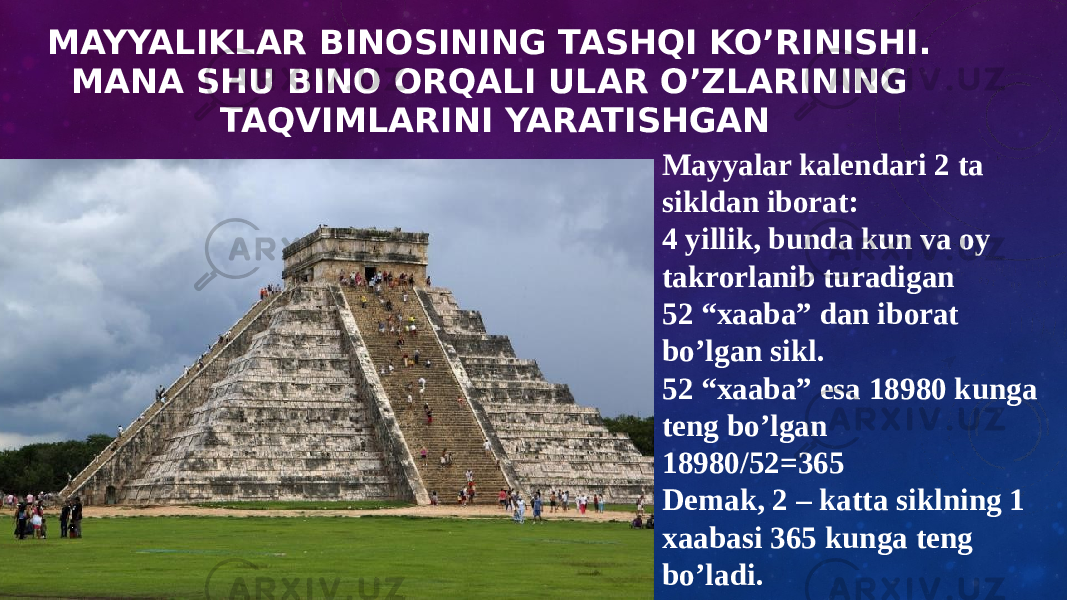 MAYYALIKLAR BINOSINING TASHQI KO’RINISHI. MANA SHU BINO ORQALI ULAR O’ZLARINING TAQVIMLARINI YARATISHGAN Mayyalar kalendari 2 ta sikldan iborat: 4 yillik, bunda kun va oy takrorlanib turadigan 52 “xaaba” dan iborat bo’lgan sikl. 52 “xaaba” esa 18980 kunga teng bo’lgan 18980/52=365 Demak, 2 – katta siklning 1 xaabasi 365 kunga teng bo’ladi. 