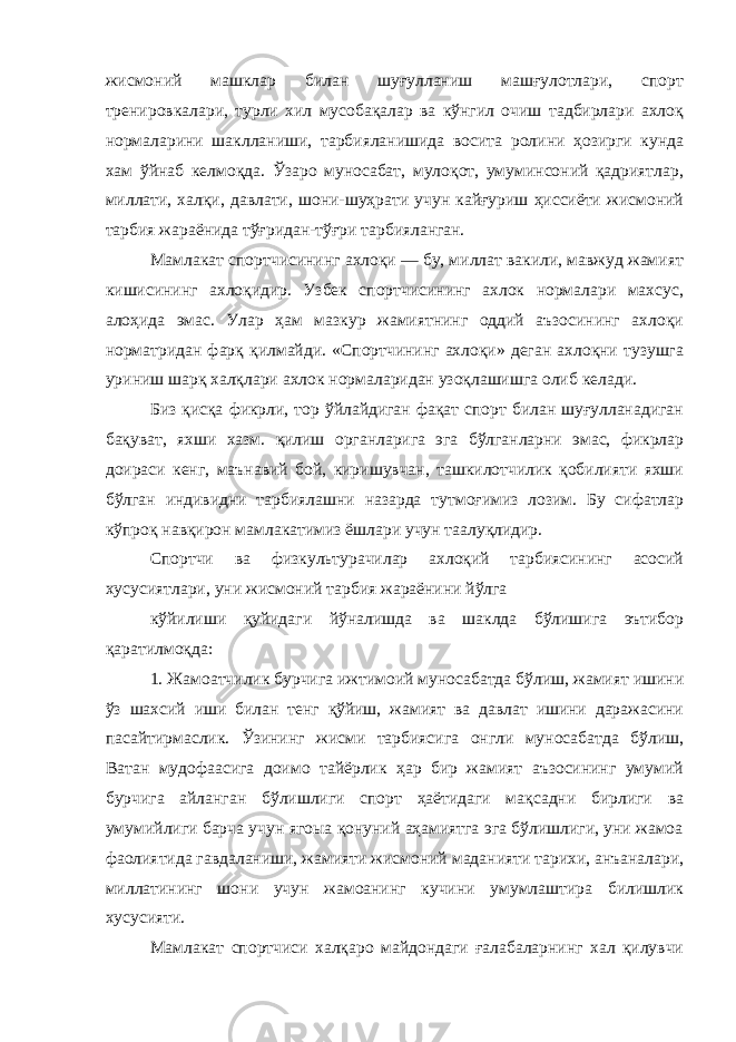 жисмоний машклар билан шуғулланиш машғулотлари, спорт тренировкалари, турли хил мусобақалар ва кўнгил очиш тадбирлари ахлоқ нормаларини шаклланиши, тарбияланишида восита ролини ҳозирги кунда хам ўйнаб келмоқда. Ўзаро муносабат, мулоқот, умуминсоний қадриятлар, миллати, халқи, давлати, шони-шуҳрати учун кайғуриш ҳиссиёти жисмоний тарбия жараёнида тўғридан-тўғри тарбияланган. Мамлакат спортчисининг ахлоқи — бу, миллат вакили, мавжуд жамият кишисининг ахлоқидир. Узбек спортчисининг ахлок нормалари махсус, алоҳида эмас. Улар ҳам мазкур жамиятнинг оддий аъзосининг ахлоқи норматридан фарқ қилмайди. «Спортчининг ахлоқи» деган ахлоқни тузушга уриниш шарқ халқлари ахлок нормаларидан узоқлашишга олиб келади. Биз қисқа фикрли, тор ўйлайдиган фақат спорт билан шуғулланадиган бақуват, яхши хазм. қилиш органларига эга бўлганларни эмас, фикрлар доираси кенг, маънавий бой, киришувчан, ташкилотчилик қобилияти яхши бўлган индивидни тарбиялашни назарда тутмоғимиз лозим. Бу сифатлар кўпроқ навқирон мамлакатимиз ёшлари учун таалуқлидир. Спортчи ва физкультурачилар ахлоқий тарбиясининг асосий хусусиятлари, уни жисмоний тарбия жараёнини йўлга кўйилиши қуйидаги йўналишда ва шаклда бўлишига эътибор қаратилмоқда: 1. Жамоатчилик бурчига ижтимоий муносабатда бўлиш, жамият ишини ўз шахсий иши билан тенг қўйиш, жамият ва давлат ишини даражасини пасайтирмаслик. Ўзининг жисми тарбиясига онгли муносабатда бўлиш, Ватан мудофаасига доимо тайёрлик ҳар бир жамият аъзосининг умумий бурчига айланган бўлишлиги спорт ҳаётидаги мақсадни бирлиги ва умумийлиги барча учун ягоыа қонуний аҳамиятга эга бўлишлиги, уни жамоа фаолиятида гавдаланиши, жамияти жисмоний маданияти тарихи, анъаналари, миллатининг шони учун жамоанинг кучини умумлаштира билишлик хусусияти. Мамлакат спортчиси халқаро майдондаги ғалабаларнинг хал қилувчи 