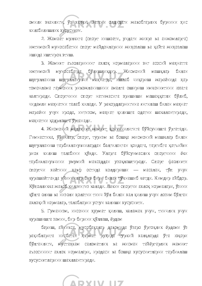 омили эканлиги, ўз халки, Ватани олдидаги жавобгарлик бурчини ҳис килабилишлик хусусияти . 2. Жамоат мулкига (спорт иншоати, ундаги жихрз ва анжомларга) ижтимоий муносабатни спорт майдонларини жиҳозлаш ва қайта жиҳозлаш ишида иштирок этиш . 3. Жамият аъзоларининг ахлоқ нормаларини энг асосий меҳнатга ижтимоий муносабатда бўлишликдир. Жисмоний машқлар билан шуғулланиш шуғулланувчи меҳнатда, ишлаб чиқариш жараёнида ҳар томонлама гармоник ривожланишини амалга ошириш имкониятини юзага келтиради. Спортчини спорт натижасига эришиши машаққатли бўлиб, чидамли меҳнатни талаб килади. У рекордларнигина янгилаш билан меҳнат жараёни учун ирода, интизом, меҳнат қилишга одатни шакллантиради, меҳнатни қадрлашга ўрганади. 4. Жисмоний маданият жамият қонунчилигига бўйсунишга ўргатади. Гимнастика, ўйинлар, спорт, туризм ва бошқа жисмоний машклар билан шуғулланиш тарбияланувчилардан белгиланган қоидага, тартибга қатъийян риоя килиш талабини қўяди. Уларга бўйсунмаслик спортчини ёки тарбияланувчини умумий максаддан узоқлаштиради. Спорт фаолияти спортчи хаётини ҳавф остида колдириши — масалан, тўп учун курашаётганда уйинчилар бир-бири билан тўкнашиб кетди. Кимдир айбдор. Кўполликка жавоб килгингиз келади. Лекин спортчи ахлоқ нормалари, ўзини қўлга олиш ва низоли ҳолатни тинч йўл билан хал қилиш учун лозим бўлган ахлоқий нормалар, талабларни устун келиши хусусияти. 5 . Гуманизм, инсонни ҳурмат қилиш, келажак учун, тинчлик учун курашишга замин, бир-бирини қўллаш, ёрдам бериш, айникса, мусобақалар давомида ўзаро ўртоқлик ёрдами ўз рақибларига нисбатан ҳкрмат руҳида туркий халқларда ўта юқори бўлганлиги, мустаҳкам саломатлик ва жисман тайёргарлик жамият аъзосининг ахлок нормалари, иродаси ва бошқа хусусиятларни тарбиялаш хусусиятларини шакллантиради. 
