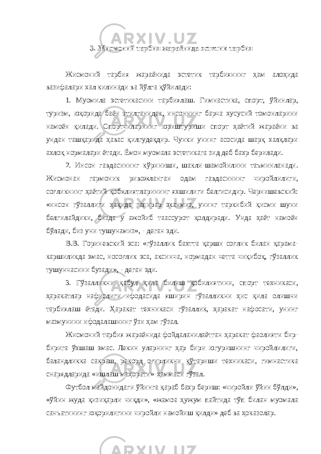  3. Жисмоний тарбия жараёнида эстетик тарбия Жисмоний тарбия жараёнида эстетик тарбиянинг ҳам алоҳида вазифалари хал килинади ва йўлга қўйилади: 1. Муомила эстетикасини тарбиялаш. Гимнастика, спорт, ўйинлар, туризм, юқорида баён этилганидек, инсоннинг барча хусусий томонларини намоён қилади. Спортчиларнинг юриштуриши спорт ҳаётий жараёни ва ундан ташқарида ҳавас қилгудеқдир. Чунки унинг асосида шарқ халқлари ахлоқ нормалари ётади. Ёмон муомала эстетикага зид деб бахр берилади. 2. Инсон гавдасининг кўриниши, шакли-шамойилини таъминланади. Жисмонан гармоник ривожланган одам гавдасининг чиройлилиги, соғликнинг ҳаётий қобилиятларининг яхшилиги белгисидир. Чернишевский: «инсон гўзаллиги ҳақида гапирар эканмиз, унинг таркибий қисми шуни белгилайдики, бизда у ажойиб таассурот қолдиради. Унда ҳаёт намоён бўлади, биз уни тушунамиз», - деган эди. В.В. Гориневский эса: «гўзаллик бахтта қарши соғлик билан қарама- каршиликда эмас, носоғлик эса, аксинча, нормадан четга чиқибоқ, гўзаллик тушунчасини бузади», - деган эди. 3. Гўзалликни қабул қила билиш қобилиятини, спорт техникаси, ҳаракатлар нафислиги ифодасида яширин гўзалликни ҳис қила олишни тарбиялаш ётади. Ҳаракат техникаси гўзаллик, ҳаракат нафосати, унинг мазмунини ифодалашнинг ўзи ҳам гўзал. Жисмоний тарбия жараёнида фойдаланилаётган ҳаракат фаолияти бир- бирига ўхшаш эмас. Лекин уларнинг ҳар бири югуришнинг чиройлилиги, баландликка сакраш, рекорд оғирликни кўтариши техникаси, гимнастика снарядларида «ишлаш маҳорати»-ҳаммаси гўзал. Футбол майдонидаги ўйинга қараб бахр бериш: «чиройли ўйин бўлди», «ўйин жуда қизиқарли чиқди», «жамоа ҳужум пайтида тўп билан муомала санъатининг юқорилигини чиройли намойиш қилди» деб ва ҳоказолар. 