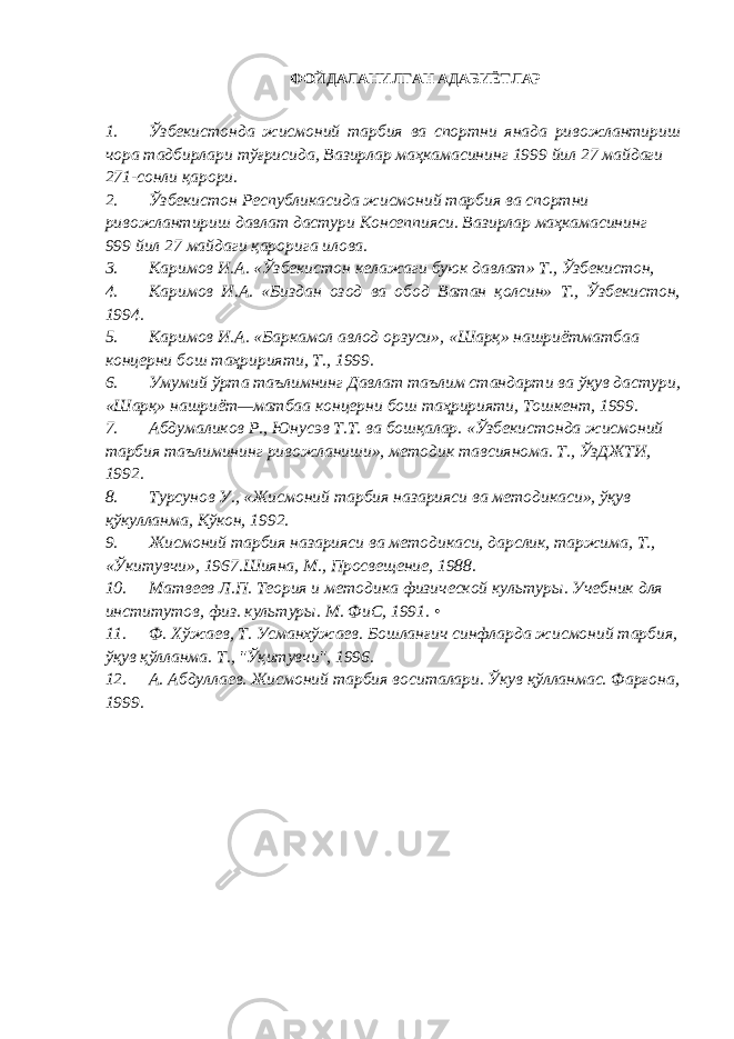 ФОЙДАЛАНИЛГАН АДАБИЁТЛАР 1. Ўзбекистонда жисмоний тарбия ва спортни янада ривожлантириш чора тадбирлари тўғрисида, Вазирлар маҳкамасининг 1999 йил 27 майдаги 271-сонли қарори. 2. Ўзбекистон Республикасида жисмоний тарбия ва спортни ривожлантириш давлат дастури Консеппияси. Вазирлар маҳкамасининг 999 йил 27 майдаги қарорига илова. 3. Каримов И.А. «Ўзбекистон келажаги буюк давлат» Т., Ўзбекистон, 4. Каримов И.А. «Биздан озод ва обод Ватан қолсин» Т., Ўзбекистон, 1994. 5. Каримов И.А. «Баркамол авлод орзуси», «Шарқ» нашриётматбаа концерни бош таҳририяти, Т., 1999. 6. Умумий ўрта таълимнинг Давлат таълим стандарти ва ўқув дастури, «Шарқ» нашриёт—матбаа концерни бош таҳририяти, Тошкент, 1999. 7. Абдумаликов Р., Юнусэв Т.Т. ва бошқалар. «Ўзбекистонда жисмоний тарбия таълимининг ривожланиши», методик тавсиянома. Т., ЎзДЖТИ, 1992. 8. Турсунов У., «Жисмоний тарбия назарияси ва методикаси», ўқув қўкулланма, Кўкон, 1992. 9. Жисмоний тарбия назарияси ва методикаси, дарслик, таржима, Т., «Ўкитувчи», 1967.Шияна, М., Просвещение, 1988. 10. Матвеев Л.П. Теория и методика физической культуры. Учебник для институтов, физ. культуры. М. ФиС, 1991. • 11. Ф. Хўжаев, Т. Усманхўжаев. Бошланғич синфларда жисмоний тарбия, ўқув қўлланма. Т., &#34;Ўқитувчи&#34;, 1996. 12. А. Абдуллаев. Жисмоний тарбия воситалари. Ўкув қўлланмас. Фарғона, 1999. 