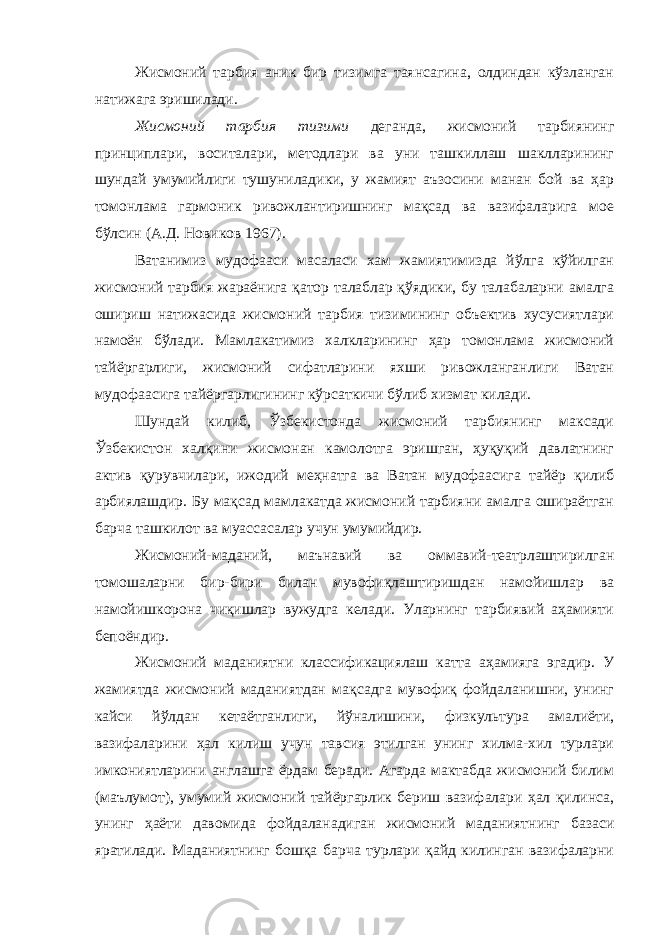 Жисмоний тарбия аник бир тизимга таянсагина, олдиндан кўзланган натижага эришилади. Жисмоний тарбия тизими деганда, жисмоний тарбиянинг принциплари, воситалари, методлари ва уни ташкиллаш шаклларининг шундай умумийлиги тушуниладики, у жамият аъзосини манан бой ва ҳар томонлама гармоник ривожлантиришнинг мақсад ва вазифаларига мое бўлсин (А.Д. Новиков 1967). Ватанимиз мудофааси масаласи хам жамиятимизда йўлга кўйилган жисмоний тарбия жараёнига қатор талаблар қўядики, бу талабаларни амалга ошириш натижасида жисмоний тарбия тизимининг объектив хусусиятлари намоён бўлади. Мамлакатимиз халкларининг ҳар томонлама жисмоний тайёргарлиги, жисмоний сифатларини яхши ривожланганлиги Ватан мудофаасига тайёргарлигининг кўрсаткичи бўлиб хизмат килади. Шундай килиб, Ўзбекистонда жисмоний тарбиянинг максади Ўзбекистон халқини жисмонан камолотга эришган, ҳуқуқий давлатнинг актив қурувчилари, ижодий меҳнатга ва Ватан мудофаасига тайёр қилиб арбиялашдир. Бу мақсад мамлакатда жисмоний тарбияни амалга ошираётган барча ташкилот ва муассасалар учун умумийдир. Жисмоний-маданий, маънавий ва оммавий-театрлаштирилган томошаларни бир-бири билан мувофиқлаштиришдан намойишлар ва намойишкорона чиқишлар вужудга келади. Уларнинг тарбиявий аҳамияти бепоёндир. Жисмоний маданиятни классификациялаш катта аҳамияга эгадир. У жамиятда жисмоний маданиятдан мақсадга мувофиқ фойдаланишни, унинг кайси йўлдан кетаётганлиги, йўналишини, физкультура амалиёти, вазифаларини ҳал килиш учун тавсия этилган унинг хилма-хил турлари имкониятларини англашга ёрдам беради. Агарда мактабда жисмоний билим (маълумот), умумий жисмоний тайёргарлик бериш вазифалари ҳал қилинса, унинг ҳаёти давомида фойдаланадиган жисмоний маданиятнинг базаси яратилади. Маданиятнинг бошқа барча турлари қайд килинган вазифаларни 