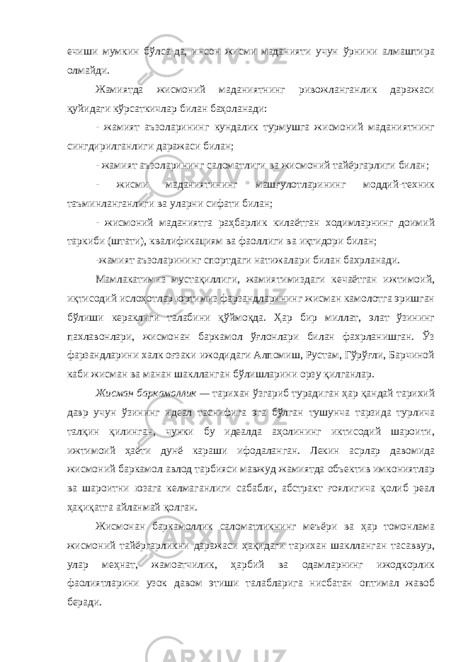 ечиши мумкин бўлса-да, инсон жисми маданияти учун ўрнини алмаштира олмайди. Жамиятда жисмоний маданиятнинг ривожланганлик даражаси қуйидаги кўрсаткичлар билан баҳоланади: - жамият аъзоларининг кундалик турмушга жисмоний маданиятнинг сингдирилганлиги даражаси билан; - жамият аъзоларининг саломатлиги ва жисмоний тайёргарлиги билан; - жисми маданиятининг машғулотларининг моддий-техник таъминланганлиги ва уларни сифати билан; - жисмоний маданиятга раҳбарлик килаётган ходимларнинг доимий таркиби (штати), квалификациям ва фаоллиги ва иқтидори билан; -жамият аъзоларининг спортдаги натижалари билан бахрланади. Мамлакатимиз мустақиллиги, жамиятимиздаги кечаётган ижтимоий, иқтисодий ислоҳотлар юртимиз фарзандларининг жисман камолотга эришган бўлиши кераклиги талабини қўймоқда. Ҳар бир миллат, элат ўзининг пахлавонлари, жисмонан баркамол ўғлонлари билан фахрланишган. Ўз фарзандларини халк оғзаки ижодидаги Алпомиш, Рустам, Гўрўғли, Барчиной каби жисман ва манан шаклланган бўлишларини орзу қилганлар. Жисман баркамоллик — тарихан ўзгариб турадиган ҳар қандай тарихий давр учун ўзининг идеал таснифига эга бўлган тушунча тарзида турлича талқин қилинган, чунки бу идеалда аҳолининг иктисодий шароити, ижтимоий ҳаёти дунё караши ифодаланган. Лекин асрлар давомида жисмоний баркамол авлод тарбияси мавжуд жамиятда объектив имкониятлар ва шароитни юзага келмаганлиги сабабли, абстракт ғоялигича қолиб реал ҳақиқатга айланмай қолган. Жисмонан баркамоллик саломатликнинг меъёри ва ҳар томонлама жисмоний тайёргарликни даражаси ҳақидаги тарихан шаклланган тасаввур, улар меҳнат, жамоатчилик, ҳарбий ва одамларнинг ижодкорлик фаолиятларини узок давом этиши талабларига нисбатан оптимал жавоб беради. 