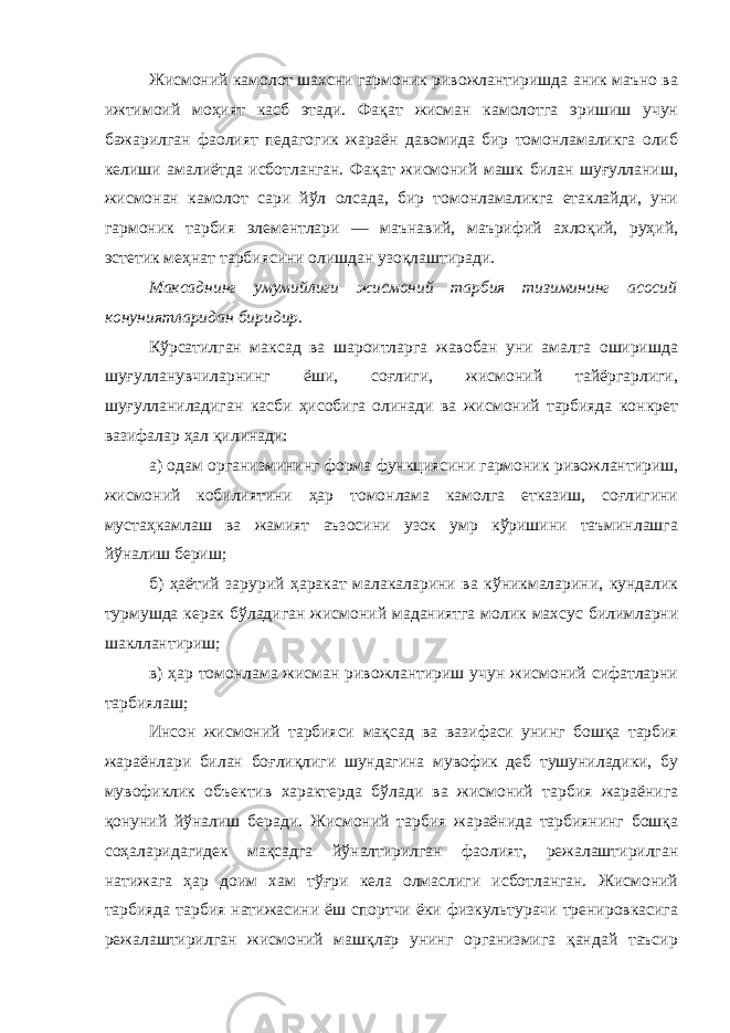 Жисмоний камолот шахсни гармоник ривожлантиришда аник маъно ва ижтимоий моҳият касб этади. Фақат жисман камолотга эришиш учун бажарилган фаолият педагогик жараён давомида бир томонламаликга олиб келиши амалиётда исботланган. Фақат жисмоний машк билан шуғулланиш, жисмонан камолот сари йўл олсада, бир томонламаликга етаклайди, уни гармоник тарбия элементлари — маънавий, маърифий ахлоқий, руҳий, эстетик меҳнат тарбиясини олишдан узоқлаштиради. Максаднинг умумийлиги жисмоний тарбия тизимининг асосий конуниятларидан биридир. Кўрсатилган максад ва шароитларга жавобан уни амалга оширишда шуғулланувчиларнинг ёши, соғлиги, жисмоний тайёргарлиги, шуғулланиладиган касби ҳисобига олинади ва жисмоний тарбияда конкрет вазифалар ҳал қилинади: а) одам организмининг форма функциясини гармоник ривожлантириш, жисмоний кобилиятини ҳар томонлама камолга етказиш, соғлигини мустаҳкамлаш ва жамият аъзосини узок умр кўришини таъминлашга йўналиш бериш; б) ҳаётий зарурий ҳаракат малакаларини ва кўникмаларини, кундалик турмушда керак бўладиган жисмоний маданиятга молик махсус билимларни шакллантириш; в) ҳар томонлама жисман ривожлантириш учун жисмоний сифатларни тарбиялаш; Инсон жисмоний тарбияси мақсад ва вазифаси унинг бошқа тарбия жараёнлари билан боғлиқлиги шундагина мувофик деб тушуниладики, бу мувофиклик объектив характерда бўлади ва жисмоний тарбия жараёнига қонуний йўналиш беради. Жисмоний тарбия жараёнида тарбиянинг бошқа соҳаларидагидек мақсадга йўналтирилган фаолият, режалаштирилган натижага ҳар доим хам тўғри кела олмаслиги исботланган. Жисмоний тарбияда тарбия натижасини ёш спортчи ёки физкультурачи тренировкасига режалаштирилган жисмоний машқлар унинг организмига қандай таъсир 