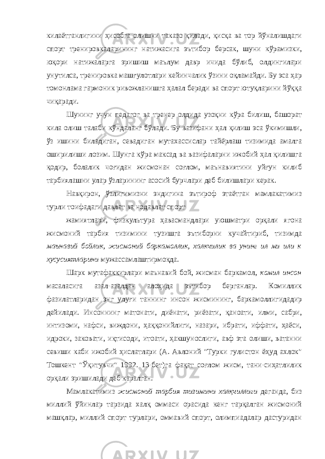 килаётганлигини ҳисобга олишни таказо қилади, қисқа ва тор йўналишдаги спорт тренировкаларининг натижасига эътибор берсак, шуни кўрамизки, юқори натижаларга эришиш маълум давр ичида бўлиб, олдингилари унутилса, тренировка машғулотлари кейинчалик ўзини оқламайди. Бу эса ҳар томонлама гармоник ривожланишга ҳалал беради ва спорт ютуқларини йўққа чиқаради. Шунинг учун педагог ва тренер олдида узоқни кўра билиш, башорат кила олиш талаби кўндаланг бўлади. Бу вазифани ҳал қилиш эса ўкимишли, ўз ишини биладиган, севадиган мутахассислар тайёрлаш тизимида амалга оширилиши лозим. Шунга кўра максад ва вазифаларни ижобий ҳал қилишга қодир, болалик чоғидан жисмонан соғлом, маънавиятини уйғун килиб тарбиялашни улар ўзларининг асосий бурчлари деб билишлари керак. Навқирон, ўзлигимизни эндигина эътироф этаётган мамлакатимиз турли тоифадаги давлат ва нодавлат спорт жамиятлари, физкультура ҳавасмандлари уюшматри орқали ягона жисмоний тарбия тизимини тузишга эътиборни кучайтириб, тизимда маънавий бойлик, жисмоний баркамоллик, халкчилик ва унинг ил ми или к хусусиятларини мужассамлаштирмоқда. Шарк мутафаккирлари маънавий бой, жисман баркамол, комил инсон масаласига азал-азалдан алоҳида эътибор берганлар. Комиллик фазилатларидан энг улуғи таннинг инсон жисмининг, баркамоллигидадир дейилади. Инсоннинг матонати, диёнати, риёзати, қаноати, илми, сабри, интизоми, нафси, виждони, ҳаққонийлиги, назари, ибрати, иффати, ҳаёси, идроки, заковати, иқтисоди, итоати, ҳакшунослиги, авф эта олиши, ватанни севиши каби ижобий ҳислатлари (А. Авлоний &#34;Турки гулистон ёҳуд ахлок&#34; Тошкент &#34;Ўқитувчи&#34; 1992. 13-бет)га фақат соғлом жисм, тани-сиҳатлилик орқали эришилади деб каралган. Мамлакатимиз жисмоний тарбия тизимини халқчиллиги деганда, биз миллий ўйинлар тарзида халқ оммаси орасида кенг тарқалган жисмоний машқлар, миллий спорт турлари, оммавий спорт, олимпиадалар дастуридан 