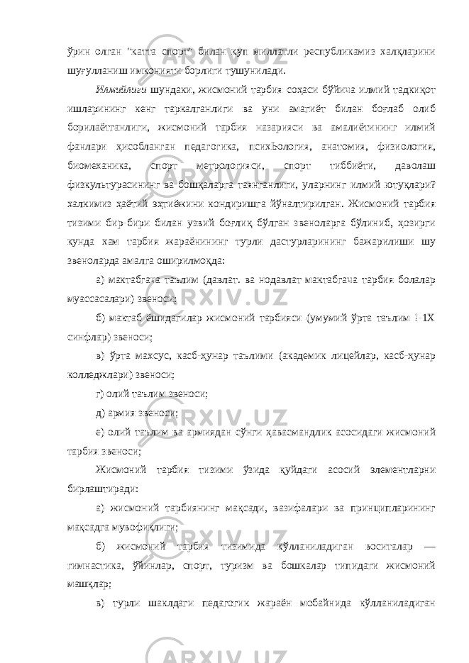 ўрин олган &#34;катта спорт&#34; билан куп миллатли республикамиз халқларини шуғулланиш имконияти борлиги тушунилади. Илмийлиги шундаки, жисмоний тарбия соҳаси бўйича илмий тадкиқот ишларининг кенг таркалганлиги ва уни амагиёт билан боғлаб олиб борилаётганлиги, жисмоний тарбия назарияси ва амалиётининг илмий фанлари ҳисобланган педагогика, психЬология, анатомия, физиология, биомеханика, спорт метрологияси, спорт тиббиёти, даволаш физкультурасининг ва бошқаларга таянганлиги, уларнинг илмий ютуқлари? халкимиз ҳаётий эҳтиёжини кондиришга йўналтирилган. Жисмоний тарбия тизими бир-бири билан узвий боғлиқ бўлган звеноларга бўлиниб, ҳозирги кунда хам тарбия жараёнининг турли дастурларининг бажарилиши шу звеноларда амалга оширилмоқда: а) мактабгача таълим (давлат. ва нодавлат мактабгача тарбия болалар муассасалари) звеноси; б) мактаб ёшидагилар жисмоний тарбияси (умумий ўрта таълим !-1Х синфлар) звеноси; в) ўрта махсус, касб-ҳунар таълими (академик лицейлар, касб-ҳунар колледжлари) звеноси; г) олий таълим звеноси; д) армия звеноси; е) олий таълим ва армиядан сўнги ҳавасмандлик асосидаги жисмоний тарбия звеноси; Жисмоний тарбия тизими ўзида қуйдаги асосий элементларни бирлаштиради: а) жисмоний тарбиянинг мақсади, вазифалари ва принципларининг мақсадга мувофиқлиги; б) жисмоний тарбия тизимида кўлланиладиган воситалар — гимнастика, ўйинлар, спорт, туризм ва бошкалар типидаги жисмоний машқлар; в) турли шаклдаги педагогик жараён мобайнида кўлланиладиган 