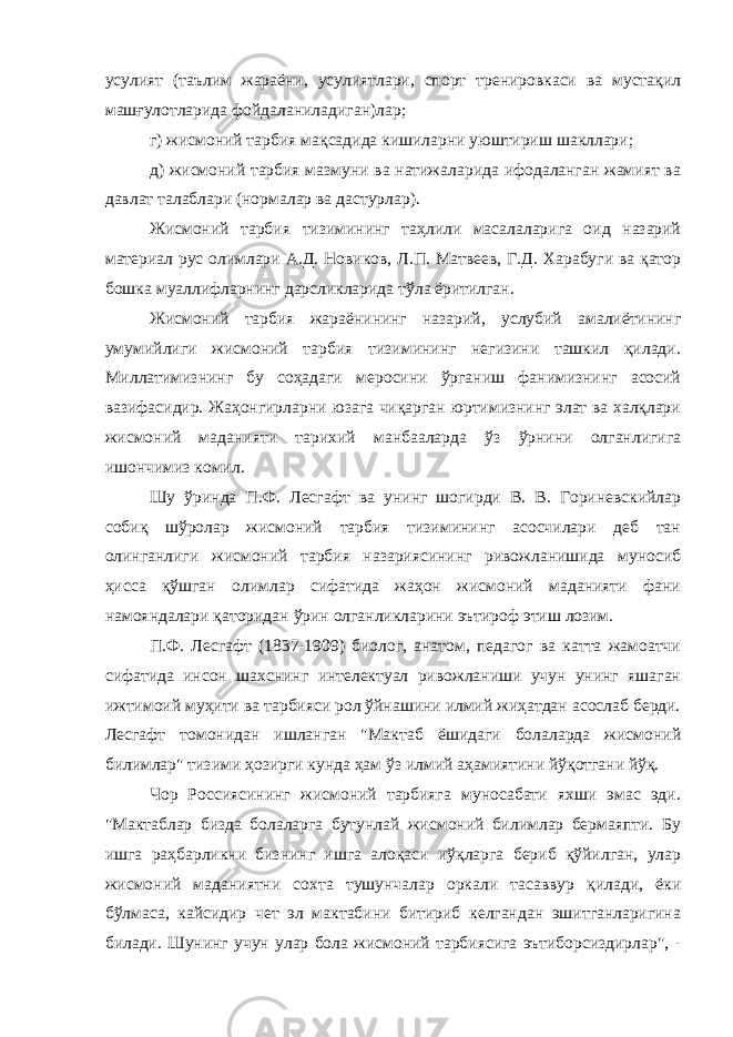 усулият (таълим жараёни, усулиятлари, спорт тренировкаси ва мустақил машғулотларида фойдаланиладиган)лар; г) жисмоний тарбия мақсадида кишиларни уюштириш шакллари; д) жисмоний тарбия мазмуни ва натижаларида ифодаланган жамият ва давлат талаблари (нормалар ва дастурлар). Жисмоний тарбия тизимининг таҳлили масалаларига оид назарий материал рус олимлари А.Д. Новиков, Л.П. Матвеев, Г.Д. Харабуги ва қатор бошка муаллифларнинг дарсликларида тўла ёритилган. Жисмоний тарбия жараёнининг назарий, услубий амалиётининг умумийлиги жисмоний тарбия тизимининг негизини ташкил қилади. Миллатимизнинг бу соҳадаги меросини ўрганиш фанимизнинг асосий вазифасидир. Жаҳонгирларни юзага чиқарган юртимизнинг элат ва халқлари жисмоний маданияти тарихий манбааларда ўз ўрнини олганлигига ишончимиз комил. Шу ўринда П.Ф. Лесгафт ва унинг шогирди В. В. Гориневскийлар собиқ шўролар жисмоний тарбия тизимининг асосчилари деб тан олинганлиги жисмоний тарбия назариясининг ривожланишида муносиб ҳисса қўшган олимлар сифатида жаҳон жисмоний маданияти фани намояндалари қаторидан ўрин олганликларини эътироф этиш лозим. П.Ф. Лесгафт (1837-1909) биолог, анатом, педагог ва катта жамоатчи сифатида инсон шахснинг интелектуал ривожланиши учун унинг яшаган ижтимоий муҳити ва тарбияси рол ўйнашини илмий жиҳатдан асослаб берди. Лесгафт томонидан ишланган &#34;Мактаб ёшидаги болаларда жисмоний билимлар&#34; тизими ҳозирги кунда ҳам ўз илмий аҳамиятини йўқотгани йўқ. Чор Россиясининг жисмоний тарбияга муносабати яхши эмас эди. &#34;Мактаблар бизда болаларга бутунлай жисмоний билимлар бермаяпти. Бу ишга раҳбарликни бизнинг ишга алоқаси иўқларга бериб қўйилган, улар жисмоний маданиятни сохта тушунчалар оркали тасаввур қилади, ёки бўлмаса, кайсидир чет эл мактабини битириб келгандан эшитганларигина билади. Шунинг учун улар бола жисмоний тарбиясига эътиборсиздирлар&#34;, - 