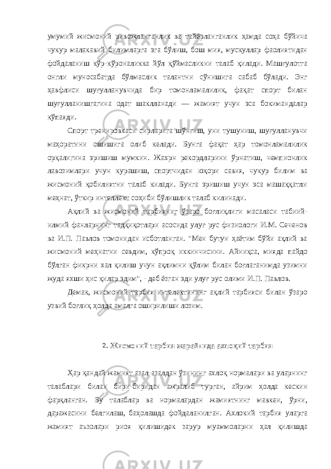 умумий жисмоний ривожланганлик ва тайёрланганлик ҳамда соҳа бўйича чукур малакавий билимларга эга бўлиш, бош мия, мускуллар фаолиятидан фойдаланиш кўр-кўроналикка йўл қўймасликни талаб қилади. Машғулотга онгли муносабатда бўлмаслик талантни сўнишига сабаб бўлади. Энг ҳавфлиси шуғулланувчида бир томонламалилик, фақат спорт билан шуғулланишгагина одат шаклланади — жамият учун эса бокимандалар кўпаяди. Спорт тренировкаси сирларига шўнғиш, уни тушуниш, шуғулланувчи маҳоратини ошишига олиб келади. Бунга фақат ҳар томонламалилик орқалигина эришиш мумкин. Жахрн рекордларини ўрнатиш, чемпионлик лавозимлари учун курашиш, спортчидан юқори савия, чукур билим ва жисмоний қобилиятни талаб килади. Бунга эришиш учун эса машаққатли меҳнат, ўткир интеллект соҳиби бўлишлик талаб килинади. Ақлий ва жисмоний тарбияниг ўзаро боғлиқлиги масаласи табиий- илмий фанларнинг тадқиқотлари асосида улуғ рус физиологи И.М. Сеченов ва И.П. Павлов томонидан исботланган. &#34;Мен бутун ҳаётим бўйи ақлий ва жисмоний меҳнатни севдим, кўпроқ иккинчисини. Айниқса, мияда пайдо бўлган фикрни хал қилиш учун ақлимни қўлим билан боғлаганимда узимни жуда яхши ҳис қилар эдим&#34;, - деб ёзган эди улуғ рус олими И.П. Павлов. Демак, жисмоний тарбия интелектининг ақлий тарбияси билан ўзаро узвий боғлиқ ҳолда амалга оширилиши лозим. 2. Жисмоний тарбия жараёнида ахлоқий тарбия Ҳар қандай жамият азал-азалдан ўзининг ахлоқ нормалари ва уларнинг талаблари билан бири-биридан ажралиб турган, айрим ҳолда кескин фарқланган. Бу талаблар ва нормалардан жамиятнинг мавкеи, ўрни, даражасини белгилаш, баҳолашда фойдаланилган. Ахлокий тарбия уларга жамият аъзолари риоя қилишидек зарур муаммоларни ҳал қилишда 