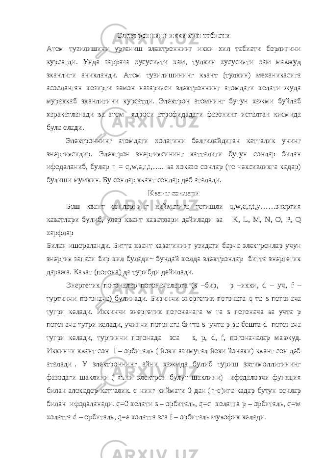 Электроннинг икки хил табиати Атом тузилишини урганиш электроннинг икки хил табиати борлигини курсатди. Унда заррача хусусияти хам, тулкин хусусияти хам мавжуд эканлиги аникланди. Атом тузилишининг квант (тулкин) механикасига асосланган хозирги замон назарияси электроннинг атомдаги холати жуда мураккаб эканлигини курсатди. Электрон атомнинг бутун хажми буйлаб харакатланади ва атом ядроси атрофидадаги фазонинг исталган кисмида була олади. Электроннинг атомдаги холатини белгилайдиган катталик унинг энергиясидир. Электрон энергиясининг катталиги бутун сонлар билан ифодаланиб, булар n = q,w,e,r,t,….. ва хоказо сонлар (то чексизликга кадар) булиши мумкин. Бу сонлар квант сонлар деб аталади. Квант сонлари Бош квант сонларнинг кийматига тегишли q,w,e,r,t,y……энергия каватлари булиб, улар квант каватлари дейилади ва K , L , M , N , O , P , Q харфлар Билан ишораланди. Битта квант каватининг узидаги барча электронлар учун энергия запаси бир хил булади~ бундай холда электронлар битта энергетик даража. Кават (погона) да турибди дейилади. Энергетик погоналар погоначаларга ( s –бир, p –икки, d – уч, f – туртинчи погонача) булинади. Биринчи энергетик погонага q та s погонача тугри келади. Иккинчи энергетик погоначага w та s погонача ва учта р погонача тугри келади, учинчи погонага битта s учта р ва бешта d погонача тугри келади, туртинчи погонада эса s , р, d , f , погоначалар мавжуд. Иккинчи квант сон l – орбиталь ( йоки азимутал йоки йонаки) квант сон деб аталади . У электроннинг айни хажмда булиб туриш эхтимоллигининг фазодаги шаклини ( яъни электрон булут шаклини) ифодаловчи функция билан алокадор катталик. q нинг киймати 0 дан ( n -q)ига кадар бутун сонлар билан ифодаланади. q=0 холати s – орбиталь, q=q холатга р – орбиталь, q=w холатга d – орбиталь, q=e холатга эса f – орбиталь мувофик келади. 