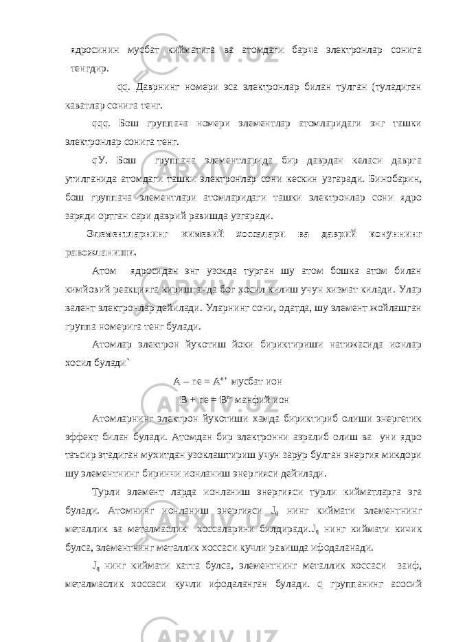 ядросинин мусбат кийматига ва атомдаги барча электронлар сонига тенгдир. qq. Даврнинг номери эса электронлар билан тулган (туладиган каватлар сонига тенг. qqq. Бош группача номери элементлар атомларидаги энг ташки электронлар сонига тенг. qУ. Бош группача элементларида бир даврдан келаси даврга утилганида атомдаги ташки электронлар сони кескин узгаради. Бинобарин, бош группача элементлари атомларидаги ташки электронлар сони ядро заряди ортган сари даврий равишда узгаради. Элементларнинг кимевий хоссалари ва даврий конуннинг равожланиши. Атом ядросидан энг узокда турган шу атом бошка атом билан кимйовий реакцияга киришганда бог хосил килиш учун хизмат килади. Улар валент электронлар дейилади. Уларнинг сони, одатда, шу элемент жойлашган группа номерига тенг булади. Атомлар электрон йукотиш йоки бириктириши натижасида ионлар хосил булади` А – ne = A n + мусбат ион B + ne = B n - манфий ион Атомларнинг электрон йукотиши хамда бириктириб олиши энергетик эффект билан булади. Атомдан бир электронни аэралиб олиш ва уни ядро таъсир этадиган мухитдан узоклаштириш учун зарур булган энергия микдори шу элементнинг биринчи ионланиш энергияси дейилади. Турли элемент ларда ионланиш энергияси турли кийматларга эга булади. Атомнинг ионланиш энергияси J q нинг киймати элементнинг металлик ва металмаслик хоссаларини билдиради. J q нинг киймати кичик булса, элементнинг металлик хоссаси кучли равишда ифодаланади. J q нинг киймати катта булса, элементнинг металлик хоссаси заиф, металмаслик хоссаси кучли ифодаланган булади. q группанинг асосий 