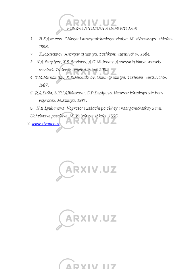 FOYDALANILGAN ADABIYOTLAR 1.       N.S.Axmetov. Obhaya i neorganicheskaya ximiya. M. «Vo&#39;sshaya   shkola». 1998. 2.       X.R.Raximov. Anorganiq ximiya. Toshkent. «usituvchi». 1984. 3.     N.A.Parpiyev, X.R.Raximov, A.G.Muftaxov. Anorganiq kimyo nazariy asoslari. Toshkent. «uzbekiston». 2000. 4.   T.M.Mirkomilov, X.X.Muxitdinov. Umumiy ximiya. Toshkent. «usituvchi». 1987. 5.   R.A.Lidin, L.YU.Alikberova, G.P.Logipova. Neorganicheskaya ximiya v voprosax. M.Ximiya. 1991. 6.     N.B.Lyubimova. Voproso&#39; i zadachi po obhey i neorganicheskoy ximii. Uchebnoye posobiye. M. Vo&#39;sshaya shkola. 1990. 7. www.ziyonet.uz 