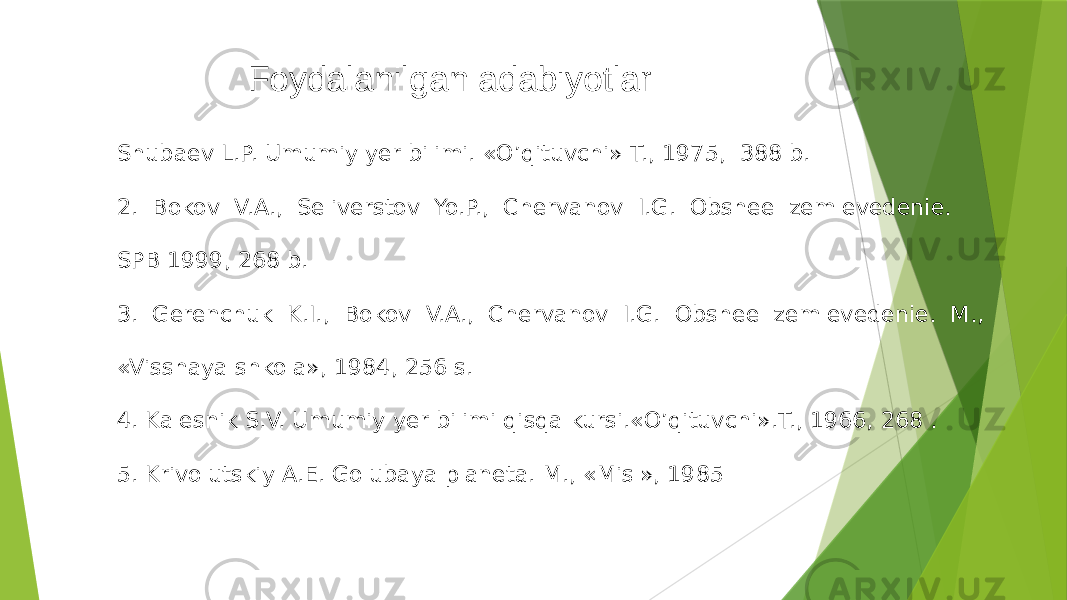  Foydalanilgan adabiyotlar Shubaev L.P. Umumiy yer bilimi. «O’qituvchi» T., 1975, 388 b. 2. Bokov V.A., Seliverstov Yo.P., Chervanov I.G. Obshee zemlevedenie. SPB 1999, 268 b. 3. Gerenchuk K.I., Bokov V.A., Chervanov I.G. Obshee zemlevedenie. M., «Visshaya shkola», 1984, 256 s. 4. Kalesnik S.V. Umumiy yer bilimi qisqa kursi.«O’qituvchi».T., 1966, 268 . 5. Krivolutskiy A.E. Golubaya planeta. M., «Misl», 1985 