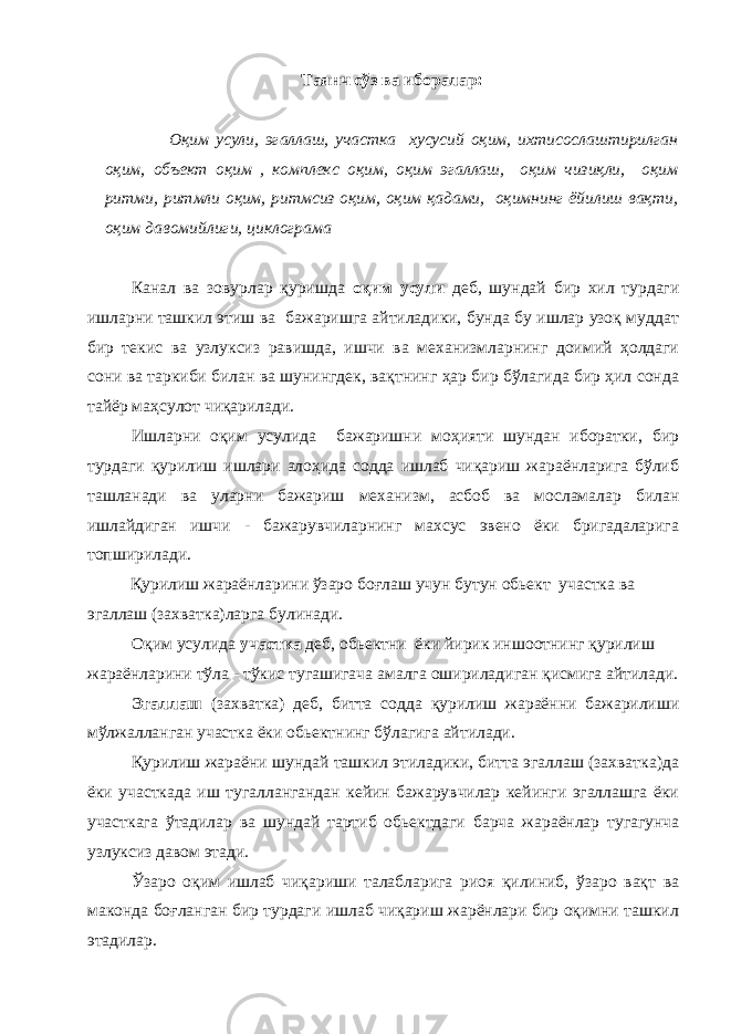 Таянч сўз ва иборалар: Оқим усули, эгаллаш, участка хусусий оқим, ихтисослаштирилган оқим, объект оқим , комплекс оқим, оқим эгаллаш, оқим чизиқли, оқим ритми, ритмли оқим, ритмсиз оқим, оқим қадами, оқимнинг ёйилиш вақти, оқим давомийлиги, циклограма Канал ва зовурлар қуришда оқим усули деб, шундай бир хил турдаги ишларни ташкил этиш ва бажаришга айтиладики, бунда бу ишлар узоқ муддат бир текис ва узлуксиз равишда, ишчи ва механизмларнинг доимий ҳолдаги сони ва таркиби билан ва шунингдек, вақтнинг ҳар бир бўлагида бир ҳил сонда тайёр маҳсулот чиқарилади. Ишларни оқим усулида бажаришни моҳияти шундан иборатки, бир турдаги қурилиш ишлари алоҳида содда ишлаб чиқариш жараёнларига бўлиб ташланади ва уларни бажариш механизм, асбоб ва мосламалар билан ишлайдиган ишчи - бажарувчиларнинг махсус эвено ёки бригадаларига топширилади. Қурилиш жараёнларини ўзаро боғлаш учун бутун обьект участка ва эгаллаш (захватка)ларга булинади. Оқим усулида участка деб, обьектни ёки йирик иншоотнинг қурилиш жараёнларини тўла - тўкис тугашигача амалга ошириладиган қисмига айтилади. Эгаллаш (захватка) деб, битта содда қурилиш жараённи бажарилиши мўлжалланган участка ёки обьектнинг бўлагига айтилади. Қурилиш жараёни шундай ташкил этиладики, битта эгаллаш (захватка)да ёки участкада иш тугаллангандан кейин бажарувчилар кейинги эгаллашга ёки участкага ўтадилар ва шундай тартиб обьектдаги барча жараёнлар тугагунча узлуксиз давом этади. Ўзаро оқим ишлаб чиқариши талабларига риоя қилиниб, ўзаро вақт ва маконда боғланган бир турдаги ишлаб чиқариш жарёнлари бир оқимни ташкил этадилар. 
