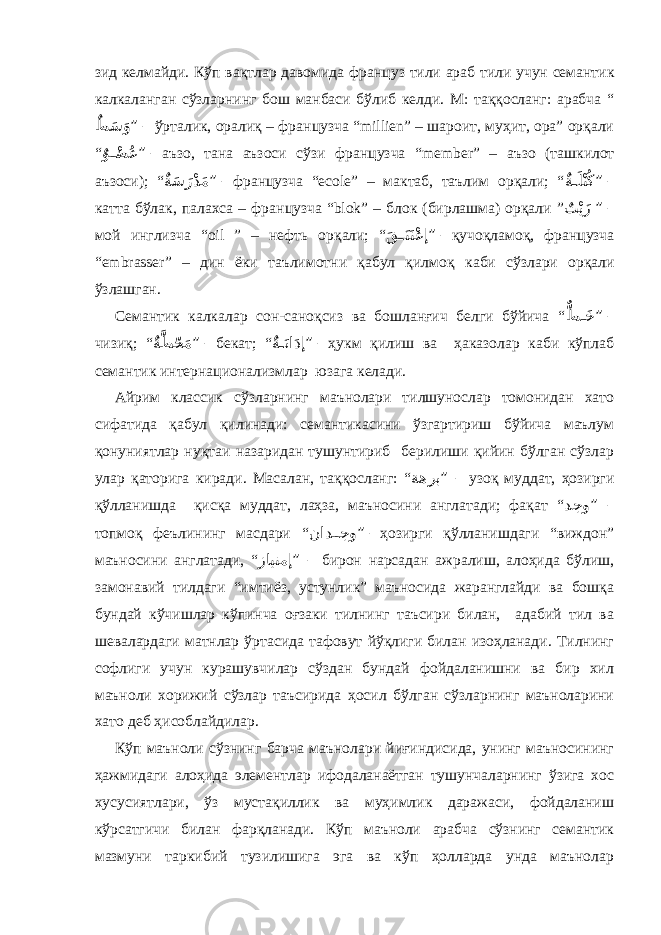 зид келмайди. Кўп вақтлар давомида фран ц уз тили араб тили учун семанти к кал к аланган сўзларнинг бош манбаси бўлиб келди. М: таққосланг: арабча “ ٌط َس َو ” – ўрталик, оралиқ – фран ц узча “ millien ” – шароит, муҳит, ора” орқали “ ٌ و ْ��ض ُع ” – аъзо, тана аъзоси сўзи фран ц узча “ member ” – аъзо (ташкилот аъзоси); “ ٌ ةَس َرْدَم ” – фран ц узча “е col е” – мактаб, таълим орқали; “ ٌ ة��َلْتُك ” – катта бўлак, палахса – фран ц узча “ blok ” – блок (бирлашма) орқали ” ٌ ت ْيَز ” – мой инглизча “ oil ” – нефт ь орқали; “ َ ق ��َنَتْعإ ” – қучоқламоқ, фран ц узча “е mbrasser ” – дин ёки таълимотни қабул қилмоқ каби сўзлари орқали ўзлашган. Семантик калкалар сон-саноқсиз ва бошланғич белги бўйича “ ٌّ ط ��َخ ” – чизиқ; “ ٌ ةَّط ّحَم ” – бекат; “ ٌ ة��َناَدإ ” – ҳукм қилиш ва ҳаказолар каби кўплаб семантик интернационализмлар юзага келади. Айрим классик сўзларнинг маънолари тилшунослар томонидан хато сифатида қабул қилинади: семантикасини ўзгартириш бўйича маълум қонуниятлар нуқтаи назаридан тушунтириб берилиши қийин бўлган сўзлар улар қаторига киради. Масалан, таққосланг: “ ةهرب ” – узоқ муддат, ҳозирги қўлланишда қисқа муддат, лаҳза, маъносини англатади; фақат “ دجو ” – топмоқ феълининг масдари “ ناد ��جو ” – ҳозирги қўлланишдаги “виждон” маъносини англатади, “ زايتمإ ” – бирон нарсадан ажралиш, алоҳида бўлиш, замонавий тилдаги “имтиёз, устунлик” маъносида жаранглайди ва бошқа бундай кўчишлар кўпинча оғзаки тилнинг таъсири билан, адабий тил ва шевалардаги матнлар ўртасида тафовут йўқлиги билан изоҳланади. Тилнинг софлиги учун курашувчилар сўздан бундай фойдаланишни ва бир хил маъноли хорижий сўзлар таъсирида ҳосил бўлган сўзларнинг маъноларини хато деб ҳисоблайдилар. Кўп маъноли сўзнинг барча маънолари йиғиндисида, унинг маъносининг ҳажмидаги алоҳида элементлар ифодаланаётган тушунчаларнинг ўзига хос хусусиятлари, ўз мустақиллик ва муҳимлик даражаси, фойдаланиш кўрсатгичи билан фарқланади. Кўп маъноли арабча сўзнинг семантик мазмуни таркибий тузилишига эга ва кўп ҳолларда унда маънолар 